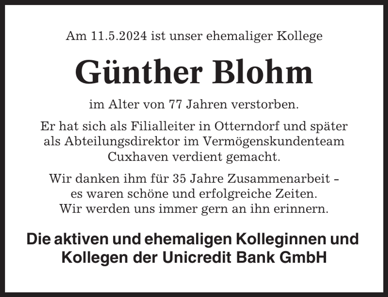 <p>Am 11.5.2024 ist unser ehemaliger Kollege</p><p>Günther Blohm<br />im Alter von 77 Jahren verstorben.<br />Er hat sich als Filialleiter in Otterndorf und später<br />als Abteilungsdirektor im Vermögenskundenteam<br />Cuxhaven verdient gemacht.<br />Wir danken ihm für 35 Jahre Zusammenarbeit es waren schöne und erfolgreiche Zeiten.<br />Wir werden uns immer gern an ihn erinnern.</p><p>Die aktiven und ehemaligen Kolleginnen und<br />Kollegen der Unicredit Bank GmbH</p>
