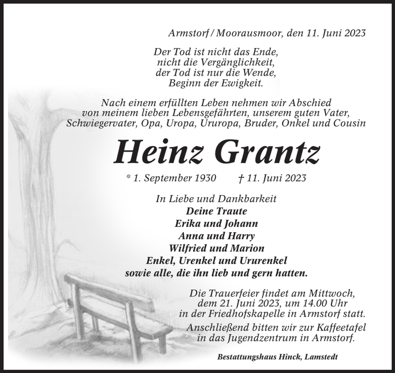 <p>Armstorf / Moorausmoor, den 11. Juni 2023<br />Der Tod ist nicht das Ende,<br />nicht die Vergänglichkeit,<br />der Tod ist nur die Wende,<br />Beginn der Ewigkeit.<br />Nach einem erfüllten Leben nehmen wir Abschied<br />von meinem lieben Lebensgefährten, unserem guten Vater,<br />Schwiegervater, Opa, Uropa, Ururopa, Bruder, Onkel und Cousin</p><p>Heinz Grantz<br />* 1. September 1930</p><p>† 11. Juni 2023</p><p>In Liebe und Dankbarkeit<br />Deine Traute<br />Erika und Johann<br />Anna und Harry<br />Wilfried und Marion<br />Enkel, Urenkel und Ururenkel<br />sowie alle, die ihn lieb und gern hatten.<br />Die Trauerfeier findet am Mittwoch,<br />dem 21. Juni 2023, um 14.00 Uhr<br />in der Friedhofskapelle in Armstorf statt.<br />Anschließend bitten wir zur Kaffeetafel<br />in das Jugendzentrum in Armstorf.<br />Bestattungshaus Hinck, Lamstedt</p>