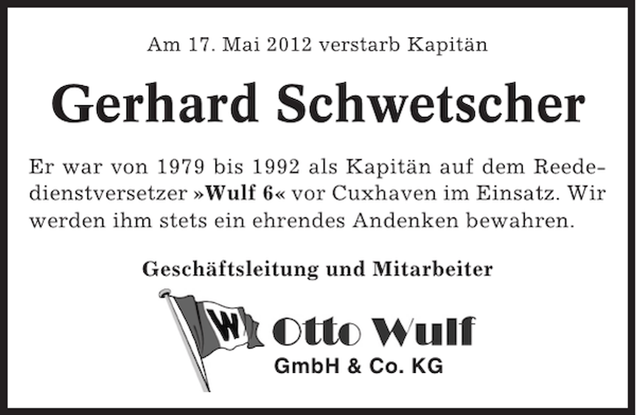 <p>Am 17. Mai 2012 verstarb Kapitän</p><p>Gerhard Schwetscher<br />Er war von 1979 bis 1992 als Kapitän auf dem Reededienstversetzer »Wulf 6« vor Cuxhaven im Einsatz. Wir<br />werden ihm stets ein ehrendes Andenken bewahren.<br />Geschäftsleitung und Mitarbeiter</p><p>GmbH &amp; Co. KG</p>
