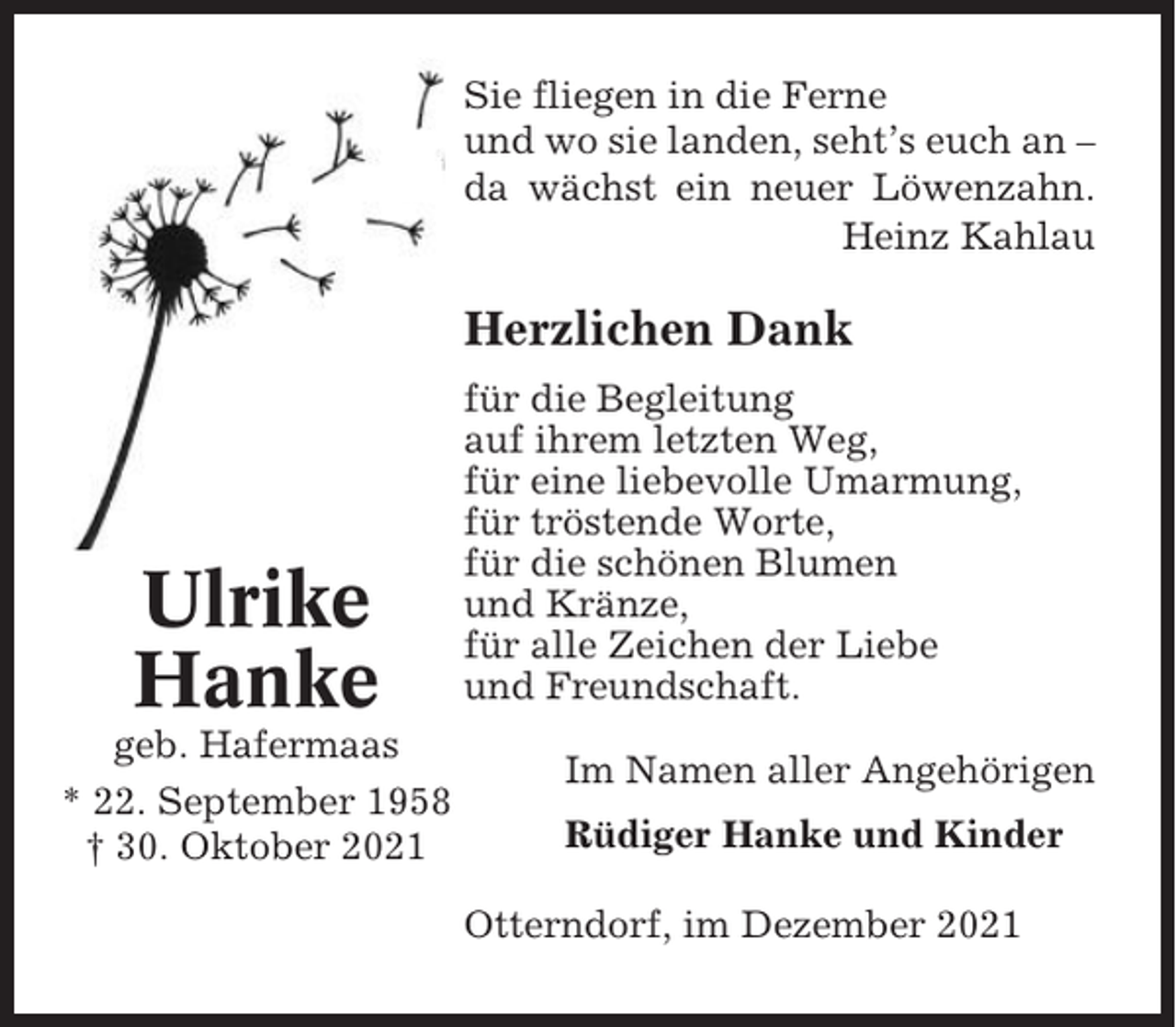 <p>Sie fliegen in die Ferne<br />und wo sie landen, seht’s euch an –<br />da wächst ein neuer Löwenzahn.<br />Heinz Kahlau</p><p>Herzlichen Dank</p><p>Ulrike<br />Hanke<br />geb. Hafermaas<br />* 22. September 1958<br />† 30. Oktober 2021</p><p>für die Begleitung<br />auf ihrem letzten Weg,<br />für eine liebevolle Umarmung,<br />für tröstende Worte,<br />für die schönen Blumen<br />und Kränze,<br />für alle Zeichen der Liebe<br />und Freundschaft.<br />Im Namen aller Angehörigen<br />Rüdiger Hanke und Kinder<br />Otterndorf, im Dezember 2021</p>