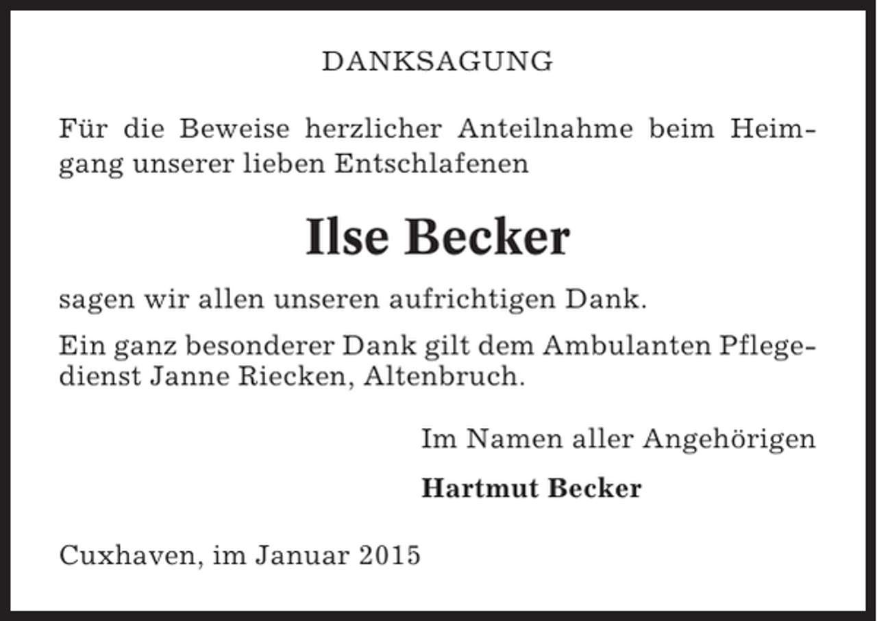 <p>DANKSAGUNG<br />Für die Beweise herzlicher Anteilnahme beim Heimgang unserer lieben Entschlafenen</p><p>Ilse Becker<br />sagen wir allen unseren aufrichtigen Dank.<br />Ein ganz besonderer Dank gilt dem Ambulanten Pflegedienst Janne Riecken, Altenbruch.<br />Im Namen aller Angehörigen<br />Hartmut Becker<br />Cuxhaven, im Januar 2015</p>