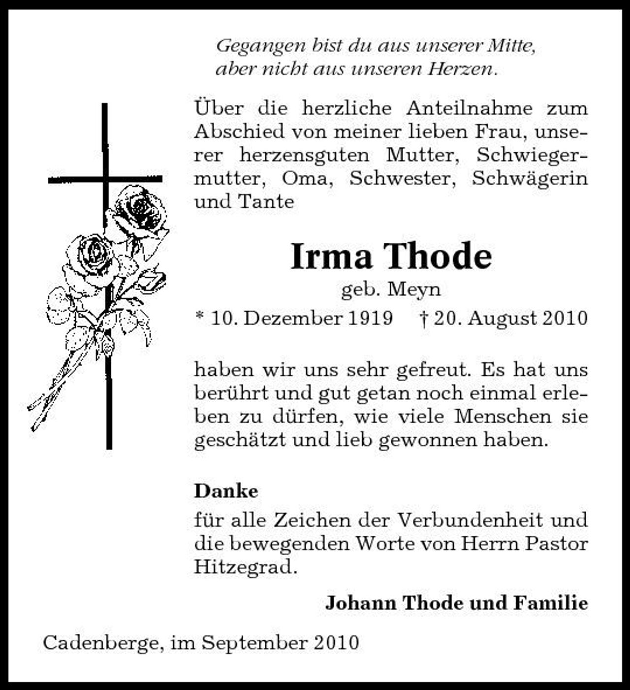 <p>Gegangen bist du aus unserer Mitte, aber nicht aus unseren Herzen. Über die herzliche Anteilnahme zum Abschied von meiner lieben Frau, unserer herzensguten Mutter, Schwiegermutter, Oma, Schwester, Schwägerin und Tante</p><p>Irma Thode<br />geb. Meyn * 10. Dezember 1919 † 20. August 2010 haben wir uns sehr gefreut. Es hat uns berührt und gut getan noch einmal erleben zu dürfen, wie viele Menschen sie geschätzt und lieb gewonnen haben. Danke für alle Zeichen der Verbundenheit und die bewegenden Worte von Herrn Pastor Hitzegrad. Johann Thode und Familie Cadenberge, im September 2010</p>