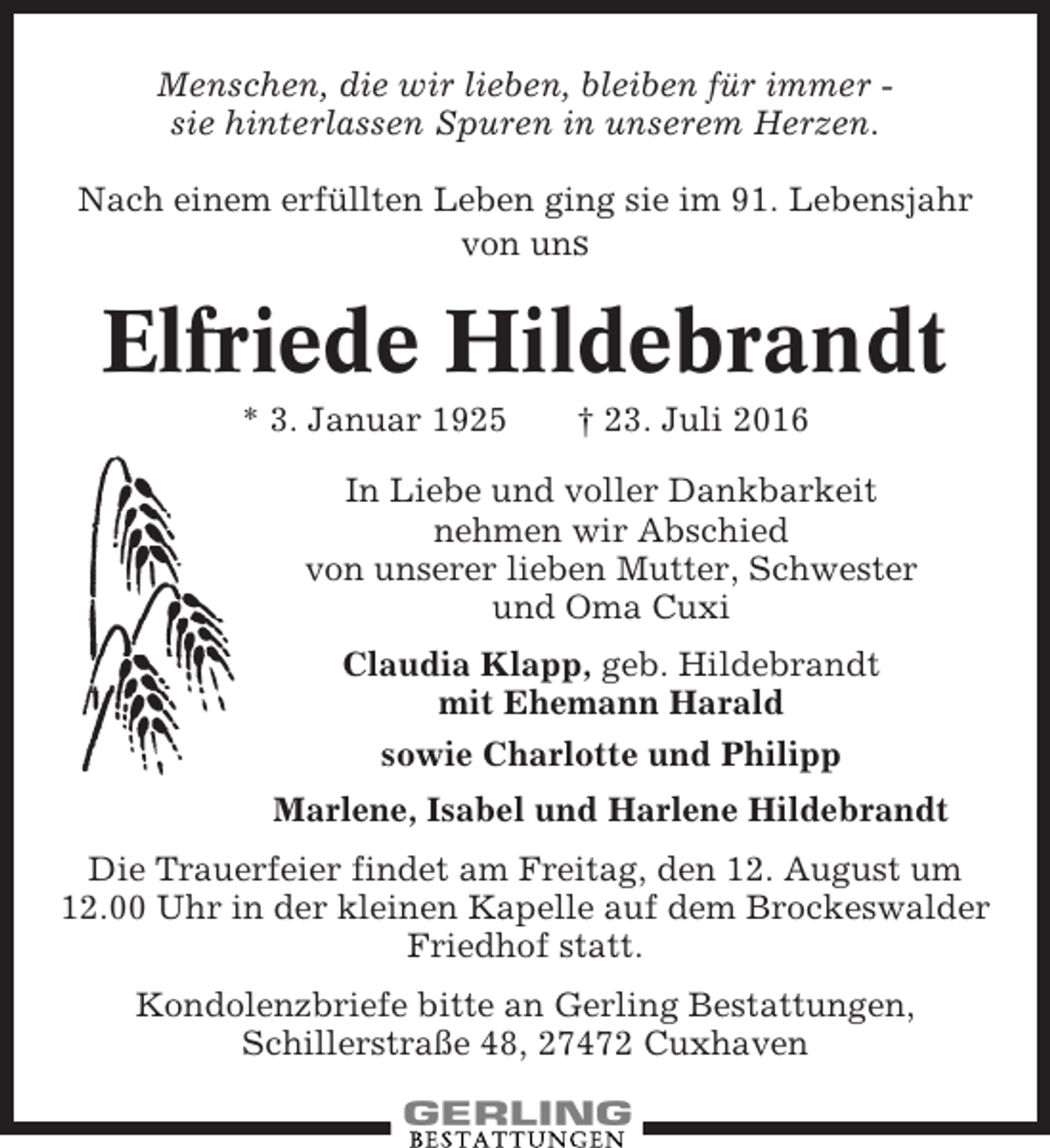 <p>Menschen, die wir lieben, bleiben für immer sie hinterlassen Spuren in unserem Herzen.<br />Nach einem erfüllten Leben ging sie im 91. Lebensjahr<br />von uns</p><p>Elfriede Hildebrandt<br />* 3. Januar 1925</p><p>† 23. Juli 2016</p><p>In Liebe und voller Dankbarkeit<br />nehmen wir Abschied<br />von unserer lieben Mutter, Schwester<br />und Oma Cuxi<br />Claudia Klapp, geb. Hildebrandt<br />mit Ehemann Harald<br />sowie Charlotte und Philipp<br />Marlene, Isabel und Harlene Hildebrandt<br />Die Trauerfeier findet am Freitag, den 12. August um<br />12.00 Uhr in der kleinen Kapelle auf dem Brockeswalder<br />Friedhof statt.<br />Kondolenzbriefe bitte an Gerling Bestattungen,<br />Schillerstraße 48, 27472 Cuxhaven</p>