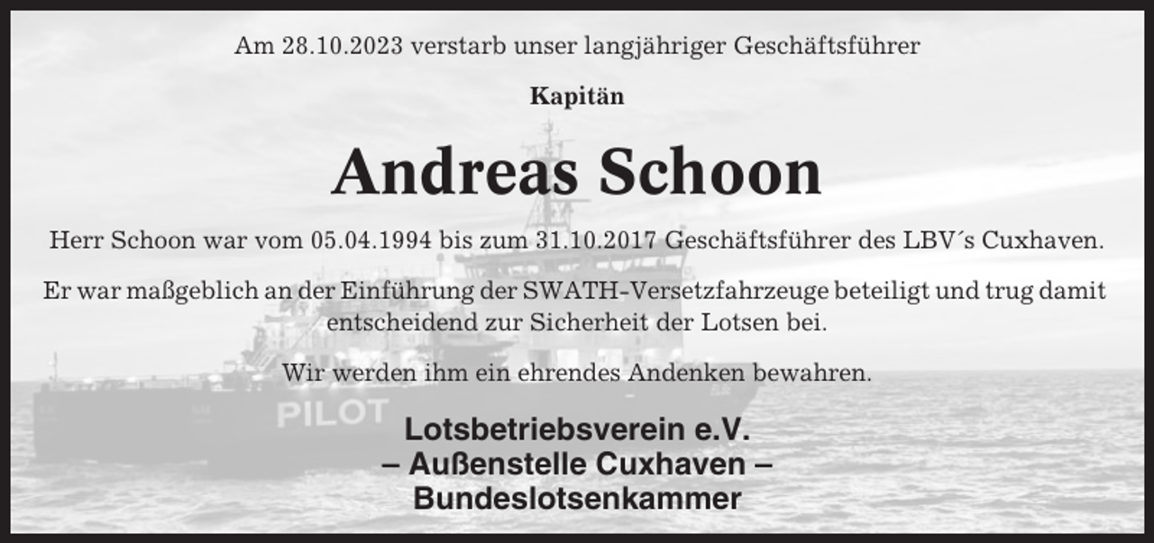 <p>Am 28.10.2023 verstarb unser langjähriger Geschäftsführer<br />Kapitän</p><p>Andreas Schoon<br />Herr Schoon war vom 05.04.1994 bis zum 31.10.2017 Geschäftsführer des LBV´s Cuxhaven.<br />Er war maßgeblich an der Einführung der SWATH-Versetzfahrzeuge beteiligt und trug damit<br />entscheidend zur Sicherheit der Lotsen bei.<br />Wir werden ihm ein ehrendes Andenken bewahren.</p><p>Lotsbetriebsverein e.V.<br />– Außenstelle Cuxhaven –<br />Bundeslotsenkammer</p>
