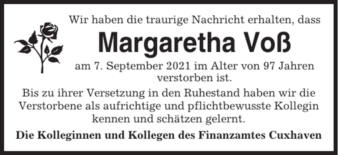 <p>Wir haben die traurige Nachricht erhalten, dass</p><p>Margaretha Voß<br />am 7. September 2021 im Alter von 97 Jahren<br />verstorben ist.<br />Bis zu ihrer Versetzung in den Ruhestand haben wir die<br />Verstorbene als aufrichtige und pflichtbewusste Kollegin<br />kennen und schätzen gelernt.<br />Die Kolleginnen und Kollegen des Finanzamtes Cuxhaven</p>