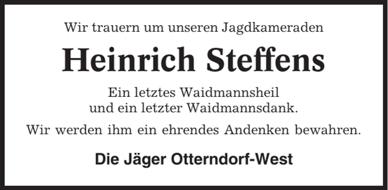 <p>Wir trauern um unseren Jagdkameraden</p><p>Heinrich Steffens<br />Ein letztes Waidmannsheil<br />und ein letzter Waidmannsdank.<br />Wir werden ihm ein ehrendes Andenken bewahren.</p><p>Die Jäger Otterndorf-West</p>
