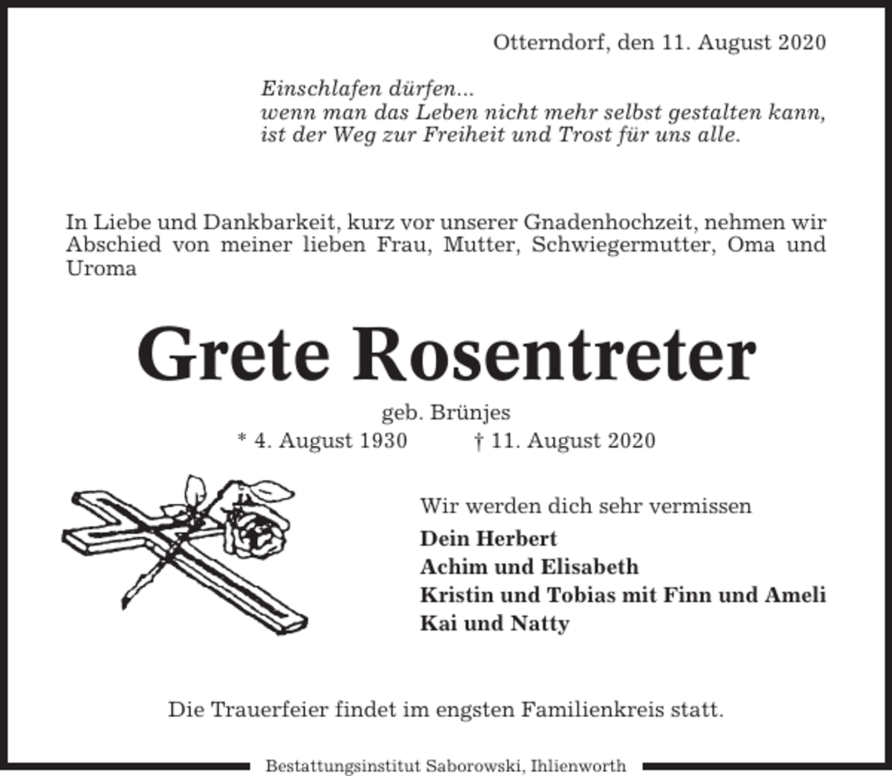 <p>Otterndorf, den 11. August 2020<br />Einschlafen dürfen...<br />wenn man das Leben nicht mehr selbst gestalten kann,<br />ist der Weg zur Freiheit und Trost für uns alle.</p><p>In Liebe und Dankbarkeit, kurz vor unserer Gnadenhochzeit, nehmen wir<br />Abschied von meiner lieben Frau, Mutter, Schwiegermutter, Oma und<br />Uroma</p><p>Grete Rosentreter<br />geb. Brünjes<br />* 4. August 1930<br />† 11. August 2020<br />Wir werden dich sehr vermissen<br />Dein Herbert<br />Achim und Elisabeth<br />Kristin und Tobias mit Finn und Ameli<br />Kai und Natty</p><p>Die Trauerfeier findet im engsten Familienkreis statt.<br />Bestattungsinstitut Saborowski, Ihlienworth</p>