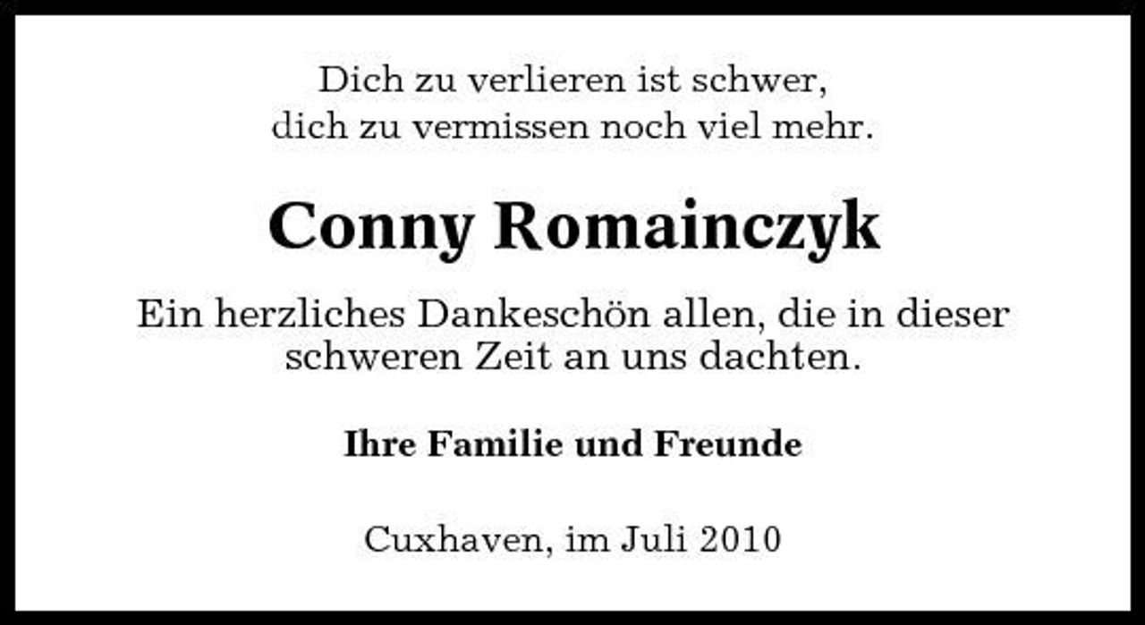 <p>Dich zu verlieren ist schwer, dich zu vermissen noch viel mehr.</p><p>Conny Romainczyk<br />Ein herzliches Dankeschön allen, die in dieser schweren Zeit an uns dachten.<br />Ihre Familie und Freunde Cuxhaven, im Juli 2010</p>