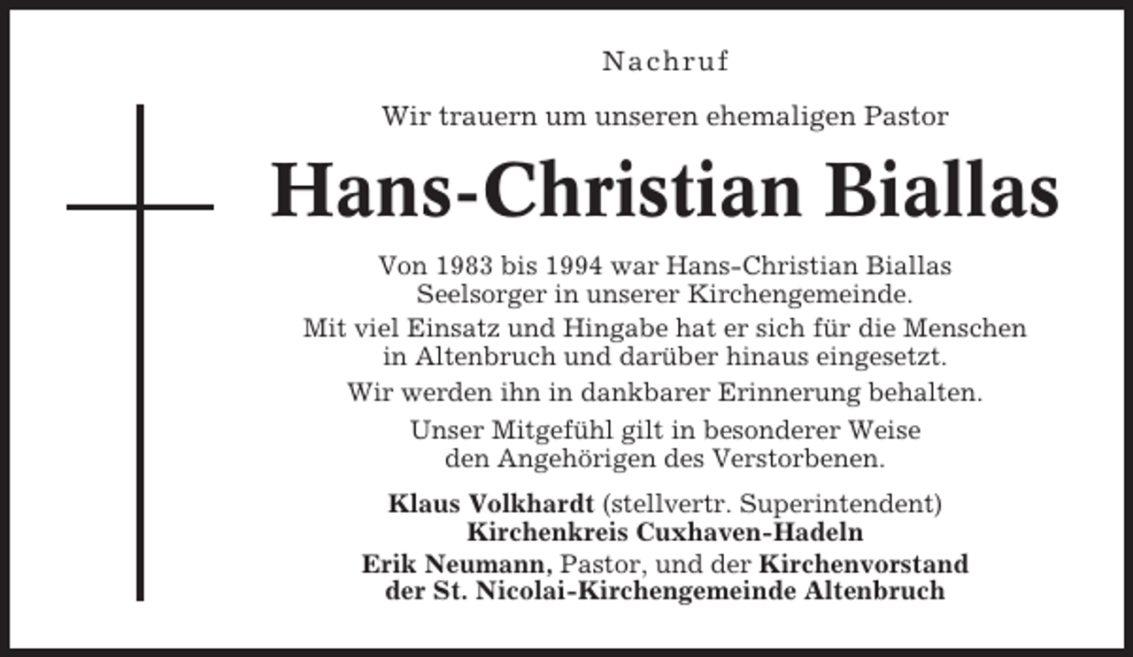 <p>Nachr uf<br />Wir trauern um unseren ehemaligen Pastor</p><p>Hans-Christian Biallas<br />Von 1983 bis 1994 war Hans-Christian Biallas<br />Seelsorger in unserer Kirchengemeinde.<br />Mit viel Einsatz und Hingabe hat er sich für die Menschen<br />in Altenbruch und darüber hinaus eingesetzt.<br />Wir werden ihn in dankbarer Erinnerung behalten.<br />Unser Mitgefühl gilt in besonderer Weise<br />den Angehörigen des Verstorbenen.<br />Klaus Volkhardt (stellvertr. Superintendent)<br />Kirchenkreis Cuxhaven-Hadeln<br />Erik Neumann, Pastor, und der Kirchenvorstand<br />der St. Nicolai-Kirchengemeinde Altenbruch</p>