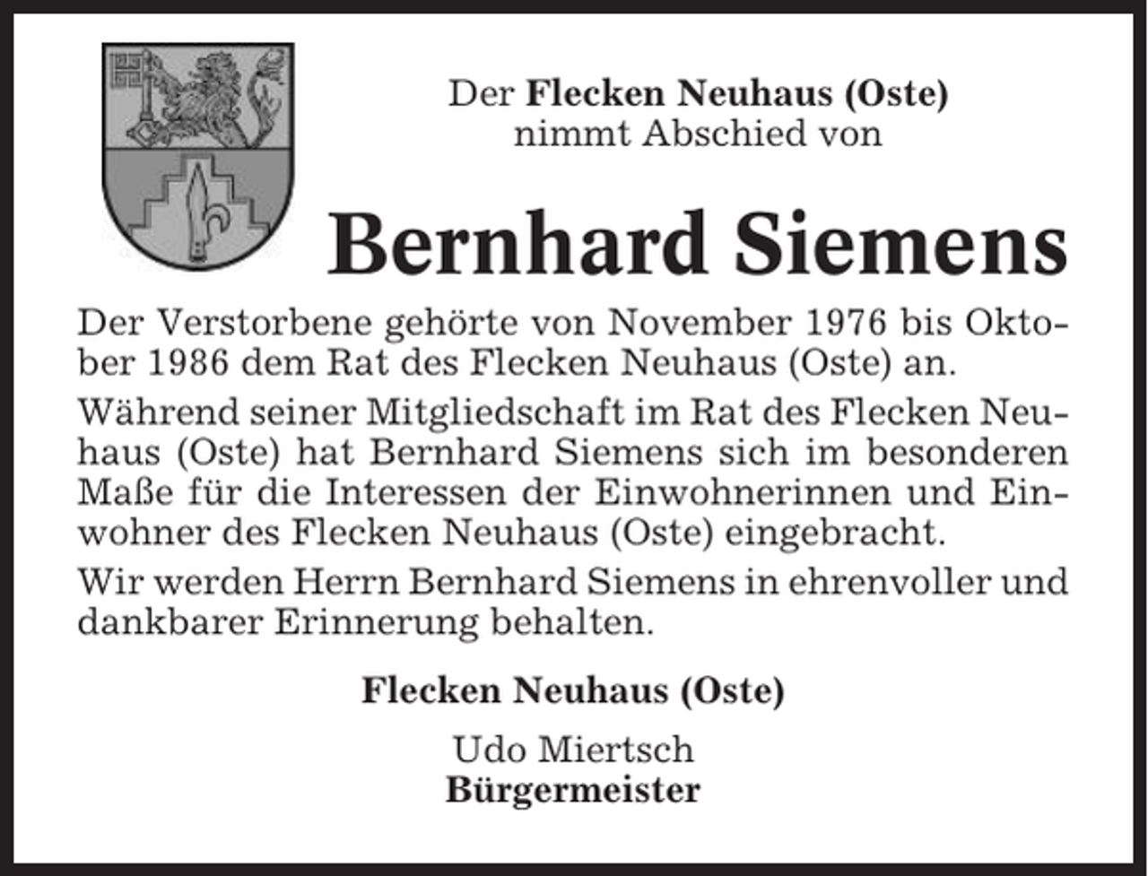 <p>Der Flecken Neuhaus (Oste)<br />nimmt Abschied von</p><p>Bernhard Siemens<br />Der Verstorbene gehörte von November 1976 bis Oktober 1986 dem Rat des Flecken Neuhaus (Oste) an.<br />Während seiner Mitgliedschaft im Rat des Flecken Neuhaus (Oste) hat Bernhard Siemens sich im besonderen<br />Maße für die Interessen der Einwohnerinnen und Einwohner des Flecken Neuhaus (Oste) eingebracht.<br />Wir werden Herrn Bernhard Siemens in ehrenvoller und<br />dankbarer Erinnerung behalten.<br />Flecken Neuhaus (Oste)<br />Udo Miertsch<br />Bürgermeister</p>