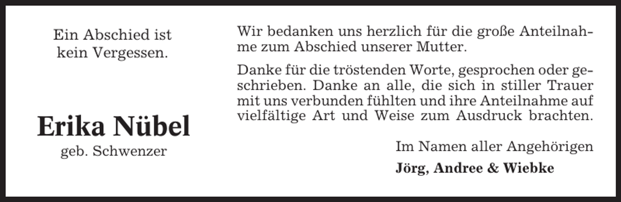 <p>Ein Abschied ist<br />kein Vergessen.</p><p>Erika Nübel<br />geb. Schwenzer</p><p>Wir bedanken uns herzlich für die große Anteilnahme zum Abschied unserer Mutter.<br />Danke für die tröstenden Worte, gesprochen oder geschrieben. Danke an alle, die sich in stiller Trauer<br />mit uns verbunden fühlten und ihre Anteilnahme auf<br />vielfältige Art und Weise zum Ausdruck brachten.<br />Im Namen aller Angehörigen<br />Jörg, Andree &amp; Wiebke</p>