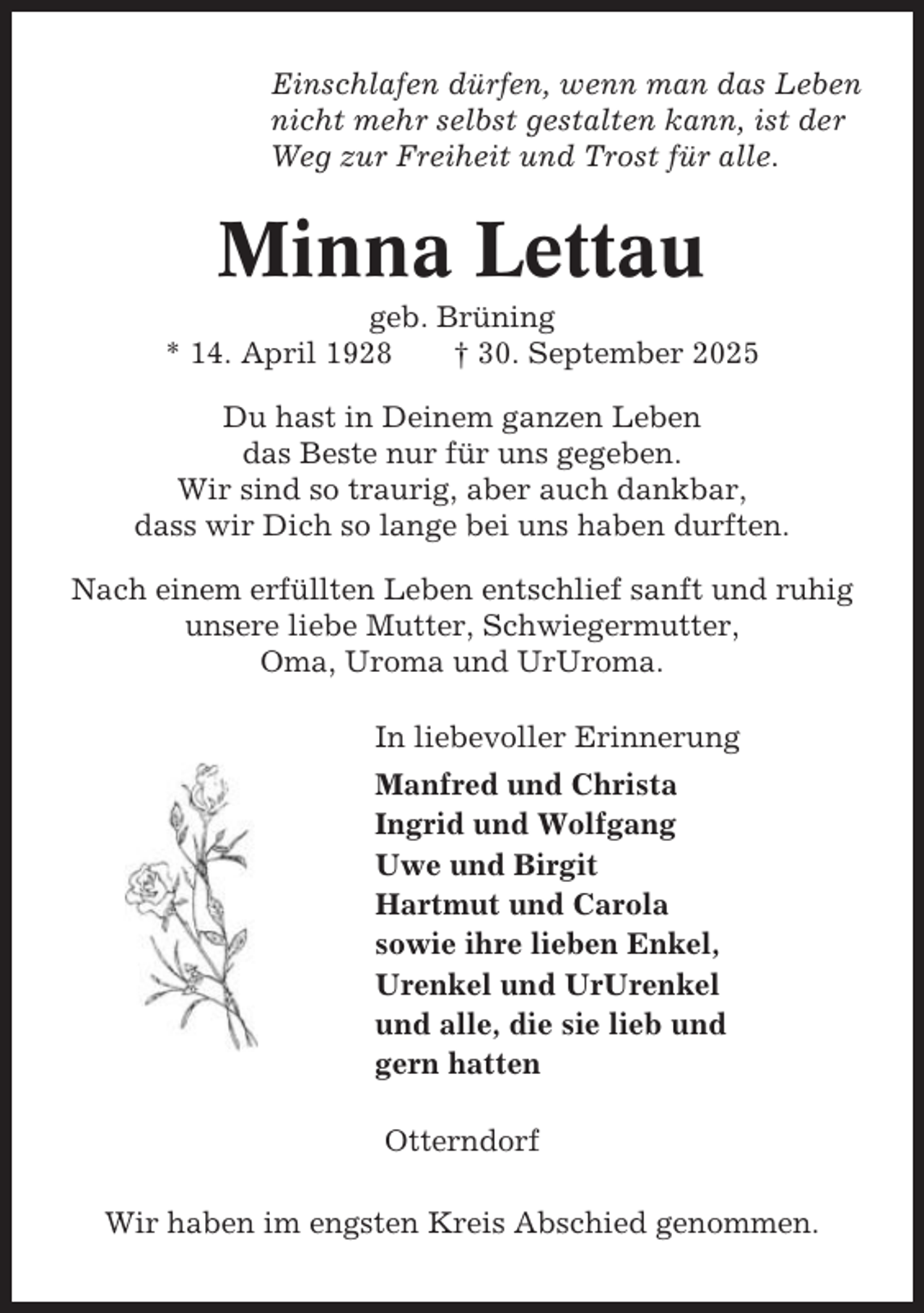 <p>Einschlafen dürfen, wenn man das Leben<br />nicht mehr selbst gestalten kann, ist der<br />Weg zur Freiheit und Trost für alle.</p><p>Minna Lettau<br />geb. Brüning<br />* 14. April 1928<br />† 30. September 2025<br />Du hast in Deinem ganzen Leben<br />das Beste nur für uns gegeben.<br />Wir sind so traurig, aber auch dankbar,<br />dass wir Dich so lange bei uns haben durften.<br />Nach einem erfüllten Leben entschlief sanft und ruhig<br />unsere liebe Mutter, Schwiegermutter,<br />Oma, Uroma und UrUroma.<br />In liebevoller Erinnerung<br />Manfred und Christa<br />Ingrid und Wolfgang<br />Uwe und Birgit<br />Hartmut und Carola<br />sowie ihre lieben Enkel,<br />Urenkel und UrUrenkel<br />und alle, die sie lieb und<br />gern hatten<br />Otterndorf<br />Wir haben im engsten Kreis Abschied genommen.</p>