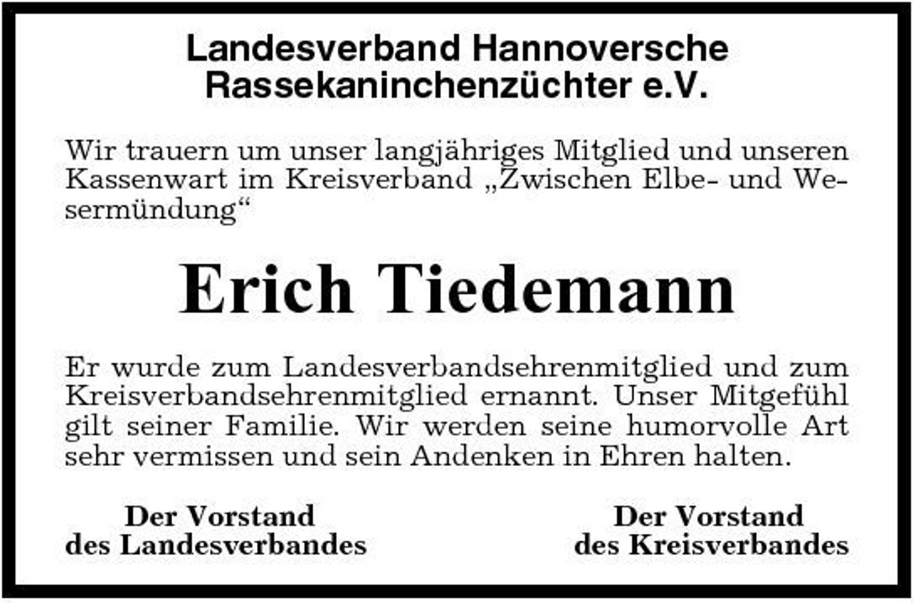 <p>Landesverband Hannoversche Rassekaninchenzüchter e.V.<br />Wir trauern um unser langjähriges Mitglied und unseren Kassenwart im Kreisverband „Zwischen Elbe- und Wesermündung“</p><p>Erich Tiedemann<br />Er wurde zum Landesverbandsehrenmitglied und zum Kreisverbandsehrenmitglied ernannt. Unser Mitgefühl gilt seiner Familie. Wir werden seine humorvolle Art sehr vermissen und sein Andenken in Ehren halten. Der Vorstand des Landesverbandes Der Vorstand des Kreisverbandes</p>