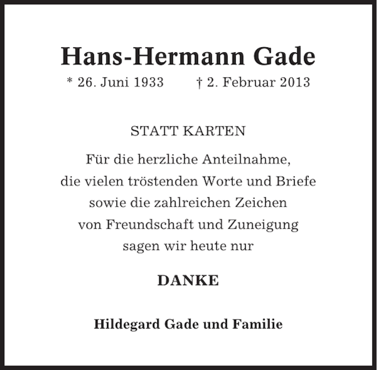 <p>Hans-Hermann Gade<br />* 26. Juni 1933</p><p>† 2. Februar 2013</p><p>STATT KARTEN<br />Für die herzliche Anteilnahme,<br />die vielen tröstenden Worte und Briefe<br />sowie die zahlreichen Zeichen<br />von Freundschaft und Zuneigung<br />sagen wir heute nur</p><p>DANKE<br />Hildegard Gade und Familie</p>