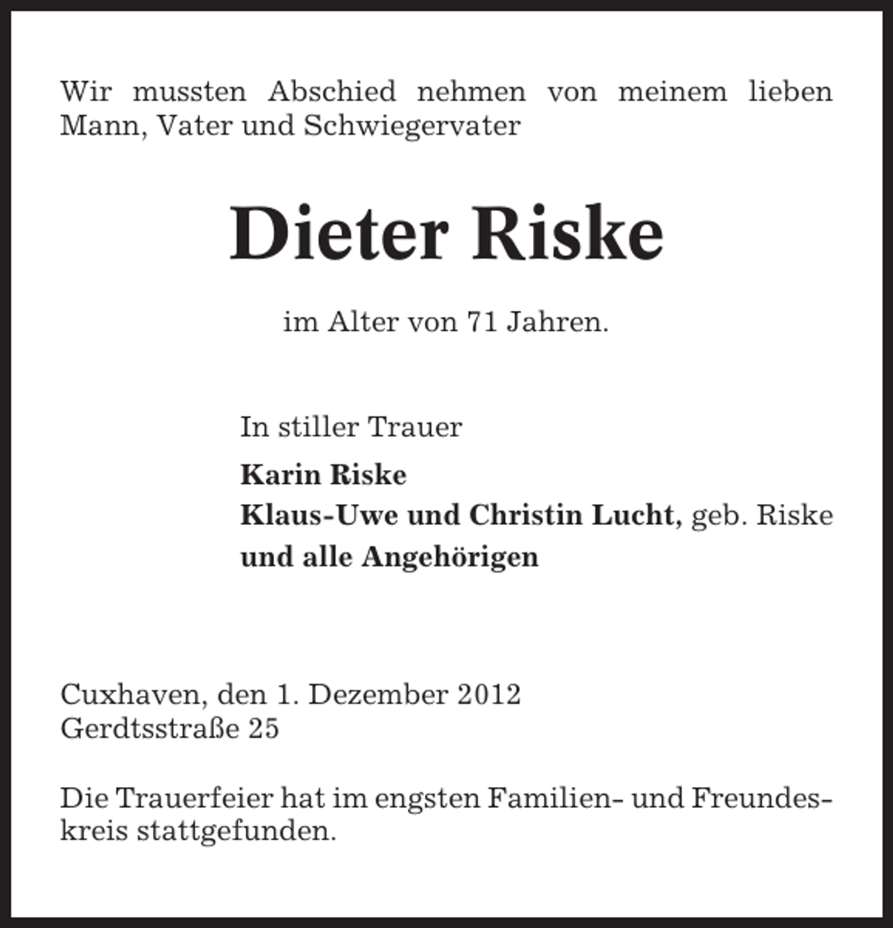 <p>Wir mussten Abschied nehmen von meinem lieben<br />Mann, Vater und Schwiegervater</p>
<p>Dieter Riske<br />im Alter von 71 Jahren.</p>
<p>In stiller Trauer<br />Karin Riske<br />Klaus-Uwe und Christin Lucht, geb. Riske<br />und alle Angehörigen</p>
<p>Cuxhaven, den 1. Dezember 2012<br />Gerdtsstraße 25<br />Die Trauerfeier hat im engsten Familien- und Freundeskreis stattgefunden.</p>