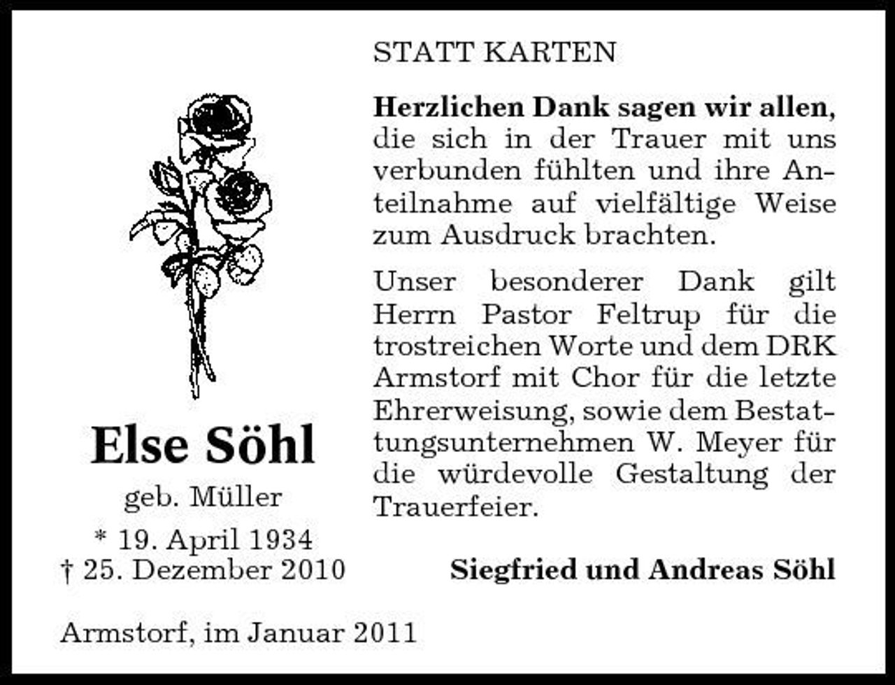 <p>STATT KARTEN Herzlichen Dank sagen wir allen, die sich in der Trauer mit uns verbunden fühlten und ihre Anteilnahme auf vielfältige Weise zum Ausdruck brachten. Unser besonderer Dank gilt Herrn Pastor Feltrup für die trostreichen Worte und dem DRK Armstorf mit Chor für die letzte Ehrerweisung, sowie dem Bestattungsunternehmen W. Meyer für die würdevolle Gestaltung der Trauerfeier. Siegfried und Andreas Söhl</p><p>Else Söhl<br />geb. Müller * 19. April 1934 † 25. Dezember 2010</p><p>Armstorf, im Januar 2011</p>