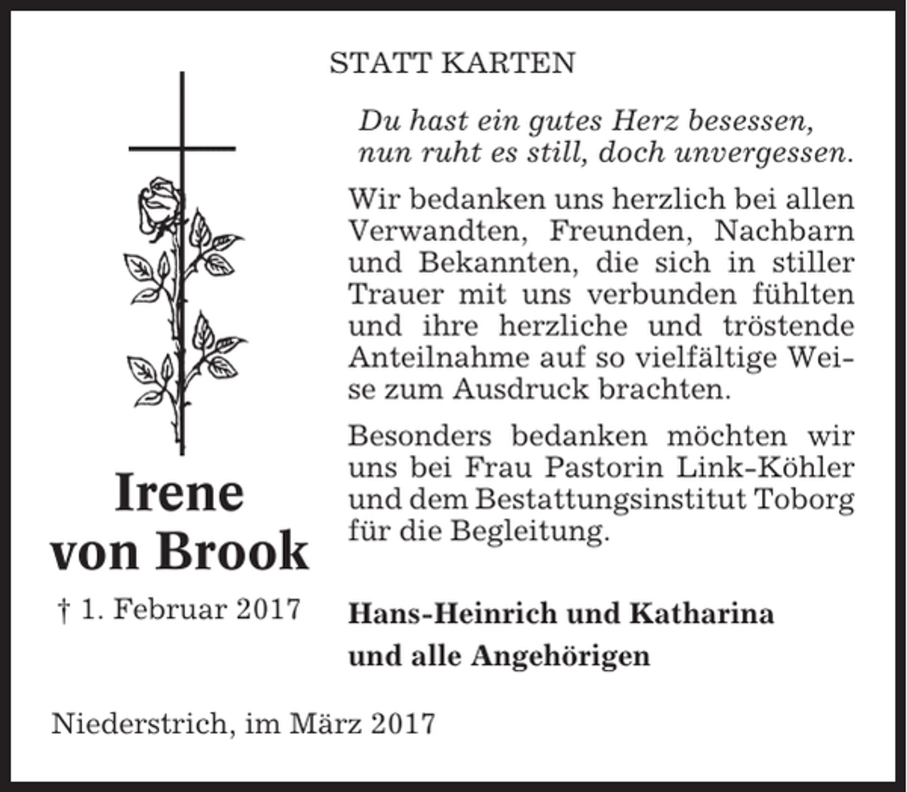 <p>STATT KARTEN<br />Du hast ein gutes Herz besessen,<br />nun ruht es still, doch unvergessen.<br />Wir bedanken uns herzlich bei allen<br />Verwandten, Freunden, Nachbarn<br />und Bekannten, die sich in stiller<br />Trauer mit uns verbunden fühlten<br />und ihre herzliche und tröstende<br />Anteilnahme auf so vielfältige Weise zum Ausdruck brachten.</p><p>Irene<br />von Brook<br />† 1. Februar 2017</p><p>Besonders bedanken möchten wir<br />uns bei Frau Pastorin Link-Köhler<br />und dem Bestattungsinstitut Toborg<br />für die Begleitung.<br />Hans-Heinrich und Katharina<br />und alle Angehörigen</p><p>Niederstrich, im März 2017</p>