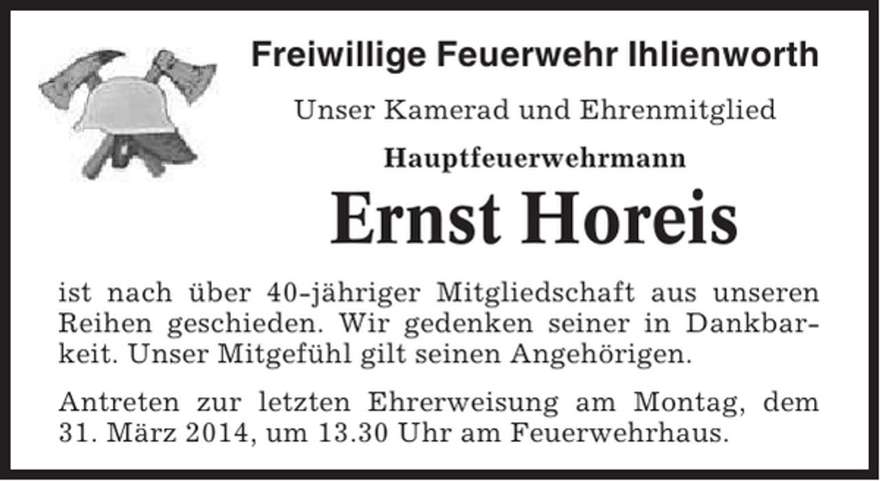<p>Freiwillige Feuerwehr Ihlienworth<br />Unser Kamerad und Ehrenmitglied<br />Hauptfeuerwehrmann</p><p>Ernst Horeis<br />ist nach über 40-jähriger Mitgliedschaft aus unseren<br />Reihen geschieden. Wir gedenken seiner in Dankbarkeit. Unser Mitgefühl gilt seinen Angehörigen.<br />Antreten zur letzten Ehrerweisung am Montag, dem<br />31. März 2014, um 13.30 Uhr am Feuerwehrhaus.</p>