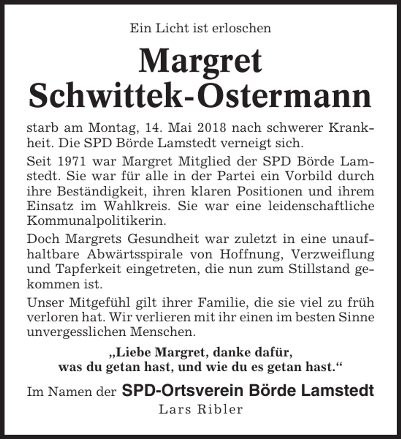<p>Ein Licht ist erloschen</p><p>Margret<br />Schwittek-Ostermann<br />starb am Montag, 14. Mai 2018 nach schwerer Krankheit. Die SPD Börde Lamstedt verneigt sich.<br />Seit 1971 war Margret Mitglied der SPD Börde Lamstedt. Sie war für alle in der Partei ein Vorbild durch<br />ihre Beständigkeit, ihren klaren Positionen und ihrem<br />Einsatz im Wahlkreis. Sie war eine leidenschaftliche<br />Kommunalpolitikerin.<br />Doch Margrets Gesundheit war zuletzt in eine unaufhaltbare Abwärtsspirale von Hoffnung, Verzweiflung<br />und Tapferkeit eingetreten, die nun zum Stillstand gekommen ist.<br />Unser Mitgefühl gilt ihrer Familie, die sie viel zu früh<br />verloren hat. Wir verlieren mit ihr einen im besten Sinne<br />unvergesslichen Menschen.<br />„Liebe Margret, danke dafür,<br />was du getan hast, und wie du es getan hast.“<br />Im Namen der</p><p>SPD-Ortsverein Börde Lamstedt<br />Lars Ribler</p>