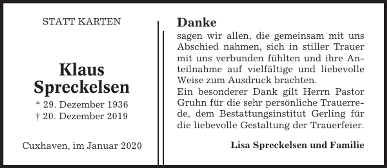 <p>STATT KARTEN</p><p>Klaus<br />Spreckelsen<br />* 29. Dezember 1936<br />† 20. Dezember 2019<br />Cuxhaven, im Januar 2020</p><p>Danke<br />sagen wir allen, die gemeinsam mit uns<br />Abschied nahmen, sich in stiller Trauer<br />mit uns verbunden fühlten und ihre Anteilnahme auf vielfältige und liebevolle<br />Weise zum Ausdruck brachten.<br />Ein besonderer Dank gilt Herrn Pastor<br />Gruhn für die sehr persönliche Trauerrede, dem Bestattungsinstitut Gerling für<br />die liebevolle Gestaltung der Trauerfeier.<br />Lisa Spreckelsen und Familie</p>