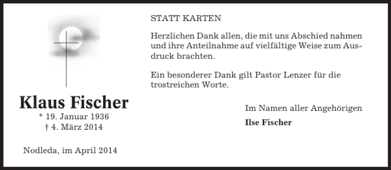 <p>STATT KARTEN<br />Herzlichen Dank allen, die mit uns Abschied nahmen<br />und ihre Anteilnahme auf vielfältige Weise zum Ausdruck brachten.<br />Ein besonderer Dank gilt Pastor Lenzer für die<br />trostreichen Worte.</p><p>Klaus Fischer<br />* 19. Januar 1936<br />† 4. März 2014<br />Nodleda, im April 2014</p><p>Im Namen aller Angehörigen<br />Ilse Fischer</p>