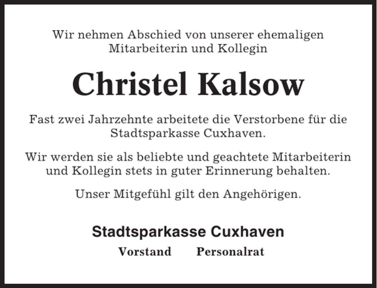 <p>Wir nehmen Abschied von unserer ehemaligen<br />Mitarbeiterin und Kollegin</p><p>Christel Kalsow<br />Fast zwei Jahrzehnte arbeitete die Verstorbene für die<br />Stadtsparkasse Cuxhaven.<br />Wir werden sie als beliebte und geachtete Mitarbeiterin<br />und Kollegin stets in guter Erinnerung behalten.<br />Unser Mitgefühl gilt den Angehörigen.</p><p>Stadtsparkasse Cuxhaven<br />Vorstand</p><p>Personalrat</p>