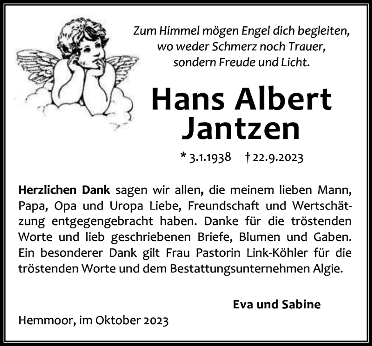 <p>Zum Himmel mögen Engel dich begleiten,<br />wo weder Schmerz noch Trauer,<br />sondern Freude und Licht.</p><p>Hans Albert<br />Jantzen<br />* 3.1.1938</p><p>† 22.9.2023</p><p>Herzlichen Dank sagen wir allen, die meinem lieben Mann,<br />Papa, Opa und Uropa Liebe, Freundschaft und Wertschät‐<br />zung entgegengebracht haben. Danke für die tröstenden<br />Worte und lieb geschriebenen Briefe, Blumen und Gaben.<br />Ein besonderer Dank gilt Frau Pastorin Link‐Köhler für die<br />tröstenden Worte und dem Bestattungsunternehmen Algie.</p><p>Hemmoor, im Oktober 2023</p><p>Eva und Sabine</p>