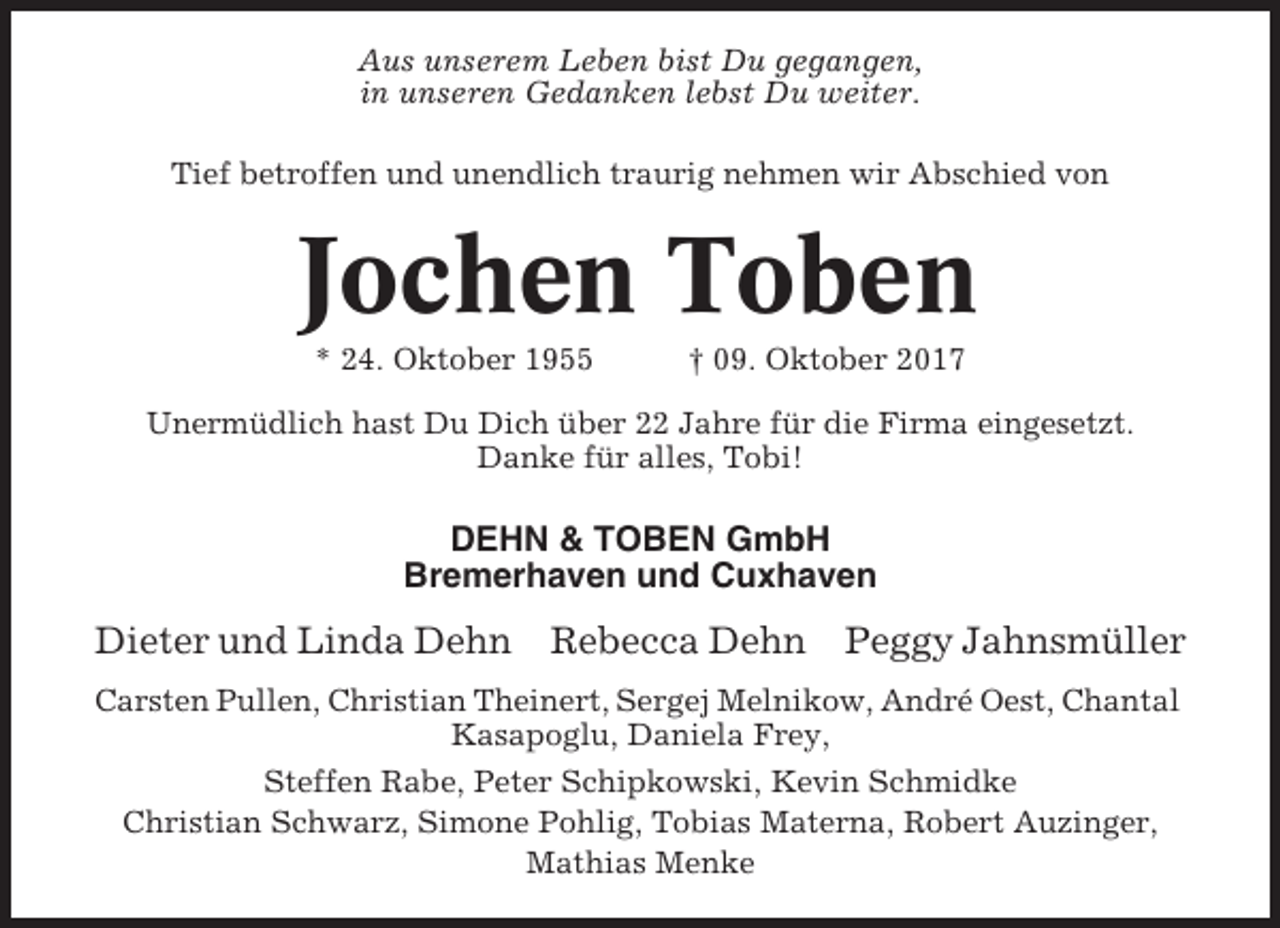 <p>Aus unserem Leben bist Du gegangen,<br />in unseren Gedanken lebst Du weiter.<br />Tief betroffen und unendlich traurig nehmen wir Abschied von</p><p>Jochen Toben<br />* 24. Oktober 1955</p><p>† 09. Oktober 2017</p><p>Unermüdlich hast Du Dich über 22 Jahre für die Firma eingesetzt.<br />Danke für alles, Tobi!</p><p>DEHN &amp; TOBEN GmbH<br />Bremerhaven und Cuxhaven</p><p>Dieter und Linda Dehn</p><p>Rebecca Dehn</p><p>Peggy Jahnsmüller</p><p>Carsten Pullen, Christian Theinert, Sergej Melnikow, André Oest, Chantal<br />Kasapoglu, Daniela Frey,<br />Steffen Rabe, Peter Schipkowski, Kevin Schmidke<br />Christian Schwarz, Simone Pohlig, Tobias Materna, Robert Auzinger,<br />Mathias Menke</p>