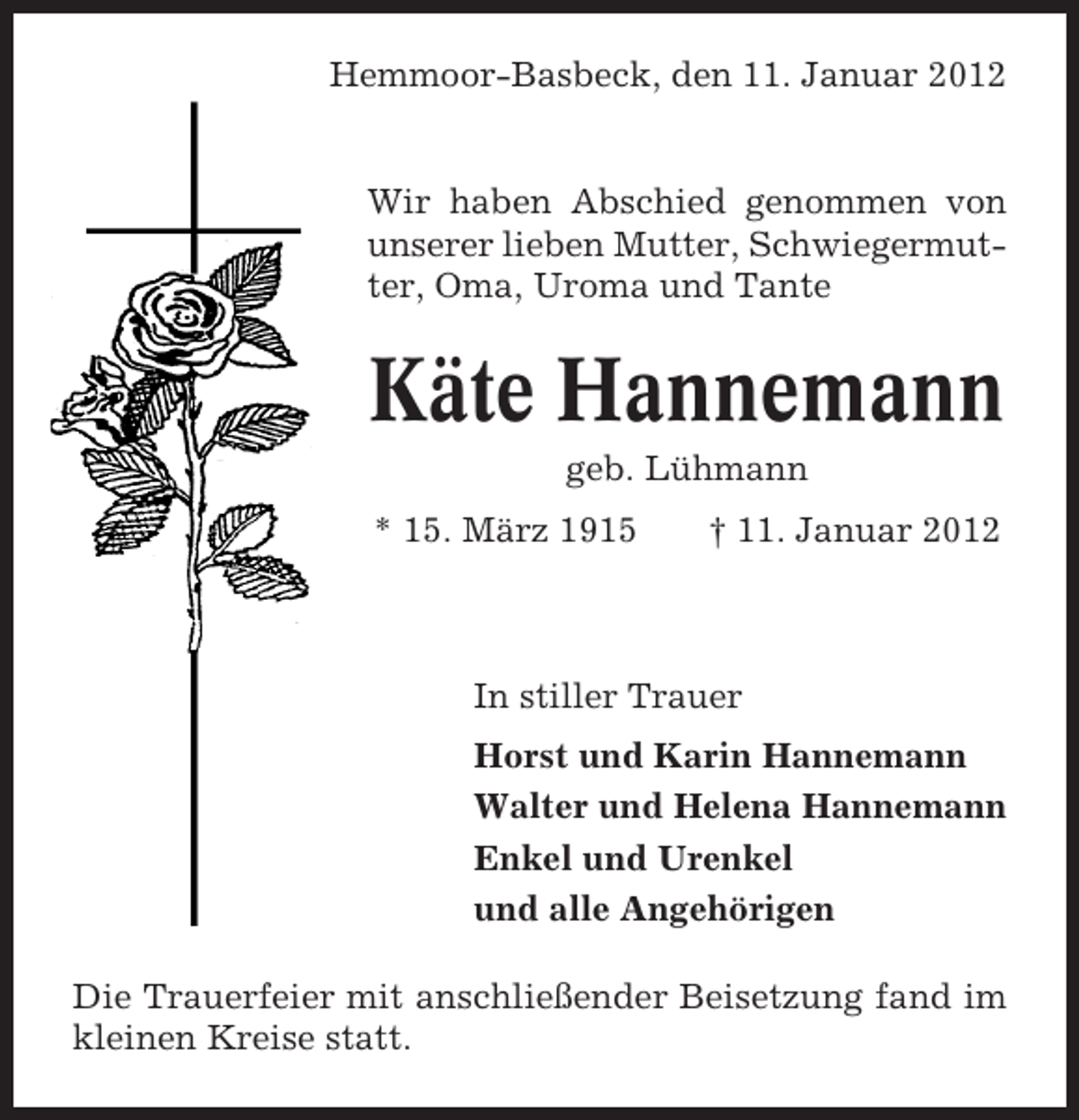 <p>Hemmoor-Basbeck, den 11. Januar 2012</p><p>Wir haben Abschied genommen von<br />unserer lieben Mutter, Schwiegermutter, Oma, Uroma und Tante</p><p>Käte Hannemann<br />geb. Lühmann<br />* 15. März 1915</p><p>† 11. Januar 2012</p><p>In stiller Trauer<br />Horst und Karin Hannemann<br />Walter und Helena Hannemann<br />Enkel und Urenkel<br />und alle Angehörigen<br />Die Trauerfeier mit anschließender Beisetzung fand im<br />kleinen Kreise statt.</p>