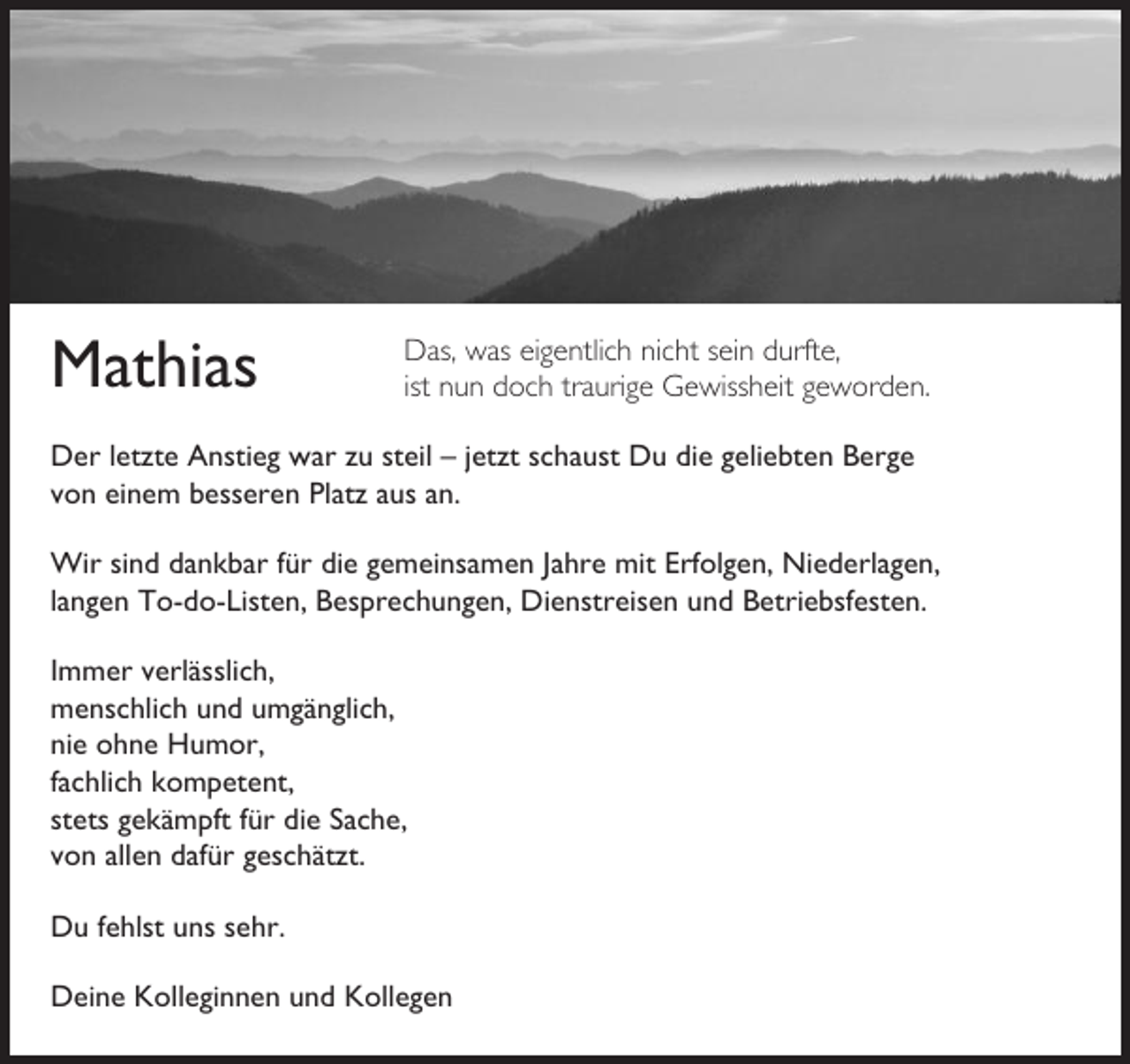 <p>Mathias</p><p>Das, was eigentlich nicht sein durfte,<br />ist nun doch traurige Gewissheit geworden.</p><p>Der letzte Anstieg war zu steil – jetzt schaust Du die geliebten Berge<br />von einem besseren Platz aus an.<br />Wir sind dankbar für die gemeinsamen Jahre mit Erfolgen, Niederlagen,<br />langen To-do-Listen, Besprechungen, Dienstreisen und Betriebsfesten.<br />Immer verlässlich,<br />menschlich und umgänglich,<br />nie ohne Humor,<br />fachlich kompetent,<br />stets gekämpft für die Sache,<br />von allen dafür geschätzt.<br />Du fehlst uns sehr.<br />Deine Kolleginnen und Kollegen</p>