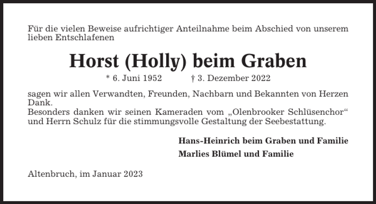 <p>Für die vielen Beweise aufrichtiger Anteilnahme beim Abschied von unserem<br />lieben Entschlafenen</p><p>Horst (Holly) beim Graben<br />* 6. Juni 1952</p><p>† 3. Dezember 2022</p><p>sagen wir allen Verwandten, Freunden, Nachbarn und Bekannten von Herzen<br />Dank.<br />Besonders danken wir seinen Kameraden vom „Olenbrooker Schlüsenchor“<br />und Herrn Schulz für die stimmungsvolle Gestaltung der Seebestattung.<br />Hans-Heinrich beim Graben und Familie<br />Marlies Blümel und Familie<br />Altenbruch, im Januar 2023</p>
