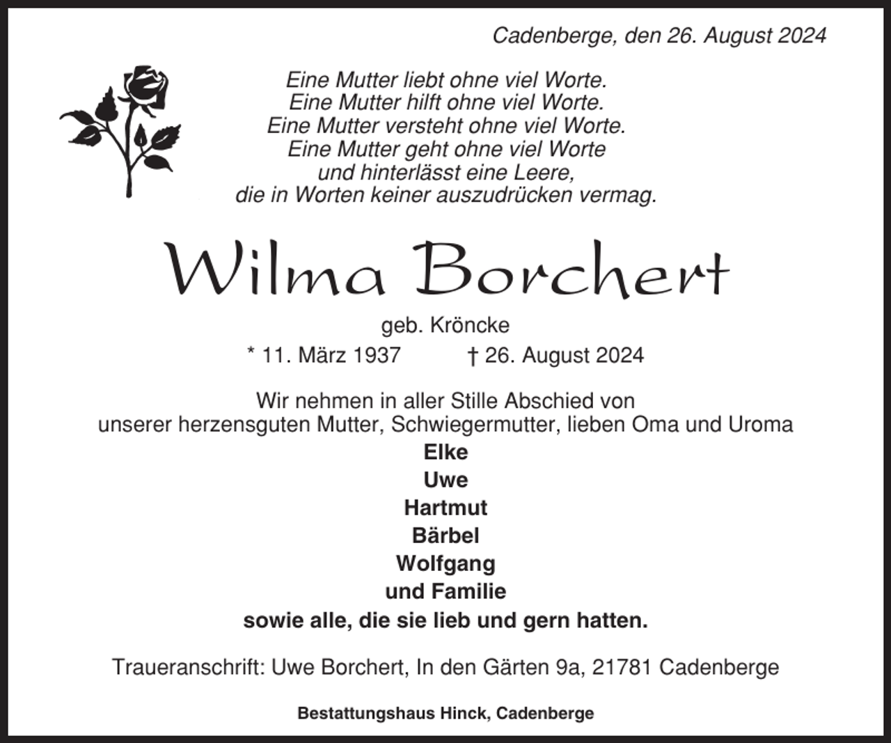 <p>Cadenberge, den 26. August 2024<br />Eine Mutter liebt ohne viel Worte.<br />Eine Mutter hilft ohne viel Worte.<br />Eine Mutter versteht ohne viel Worte.<br />Eine Mutter geht ohne viel Worte<br />und hinterlässt eine Leere,<br />die in Worten keiner auszudrücken vermag.</p><p>Wilma Borchert<br />geb. Kröncke<br />* 11. März 1937<br />† 26. August 2024<br />Wir nehmen in aller Stille Abschied von<br />unserer herzensguten Mutter, Schwiegermutter, lieben Oma und Uroma<br />Elke<br />Uwe<br />Hartmut<br />Bärbel<br />Wolfgang<br />und Familie<br />sowie alle, die sie lieb und gern hatten.<br />Traueranschrift: Uwe Borchert, In den Gärten 9a, 21781 Cadenberge<br />Bestattungshaus Hinck, Cadenberge</p>