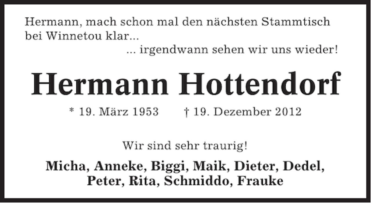 <p>Hermann, mach schon mal den nächsten Stammtisch<br />bei Winnetou klar...<br />... irgendwann sehen wir uns wieder!</p><p>Hermann Hottendorf<br />* 19. März 1953</p><p>† 19. Dezember 2012</p><p>Wir sind sehr traurig!</p><p>Micha, Anneke, Biggi, Maik, Dieter, Dedel,<br />Peter, Rita, Schmiddo, Frauke</p>