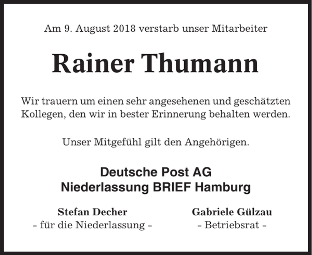 <p>Am 9. August 2018 verstarb unser Mitarbeiter</p><p>Rainer Thumann<br />Wir trauern um einen sehr angesehenen und geschätzten<br />Kollegen, den wir in bester Erinnerung behalten werden.<br />Unser Mitgefühl gilt den Angehörigen.</p><p>Deutsche Post AG<br />Niederlassung BRIEF Hamburg<br />Stefan Decher<br />- für die Niederlassung -</p><p>Gabriele Gülzau<br />- Betriebsrat -</p>