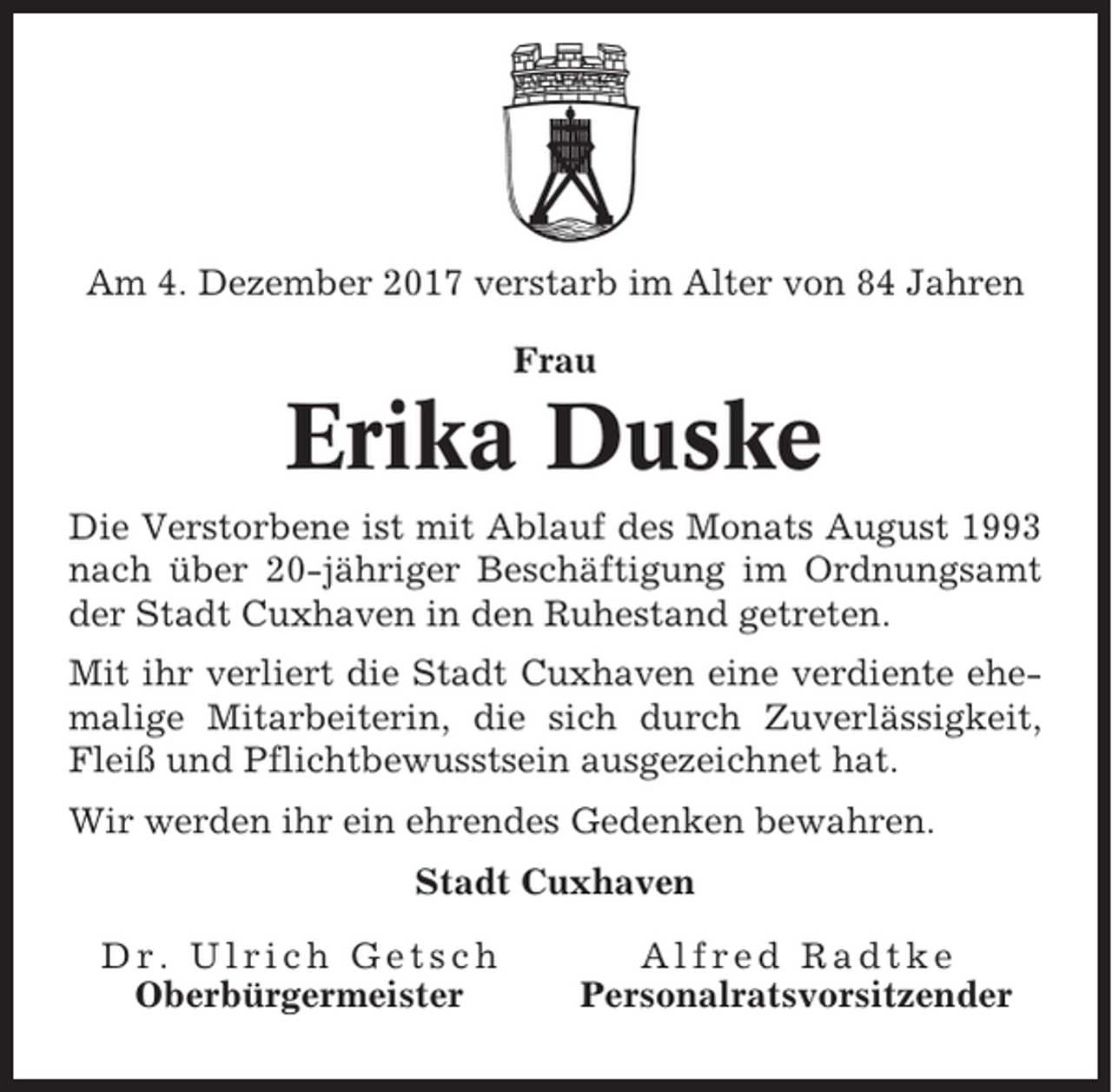 <p>Am 4. Dezember 2017 verstarb im Alter von 84 Jahren<br />Frau</p><p>Erika Duske<br />Die Verstorbene ist mit Ablauf des Monats August 1993<br />nach über 20-jähriger Beschäftigung im Ordnungsamt<br />der Stadt Cuxhaven in den Ruhestand getreten.<br />Mit ihr verliert die Stadt Cuxhaven eine verdiente ehemalige Mitarbeiterin, die sich durch Zuverlässigkeit,<br />Fleiß und Pflichtbewusstsein ausgezeichnet hat.<br />Wir werden ihr ein ehrendes Gedenken bewahren.<br />Stadt Cuxhaven<br />Dr. Ulrich Getsch<br />Oberbürgermeister</p><p>Alfred Radtke<br />Personalratsvorsitzender</p>