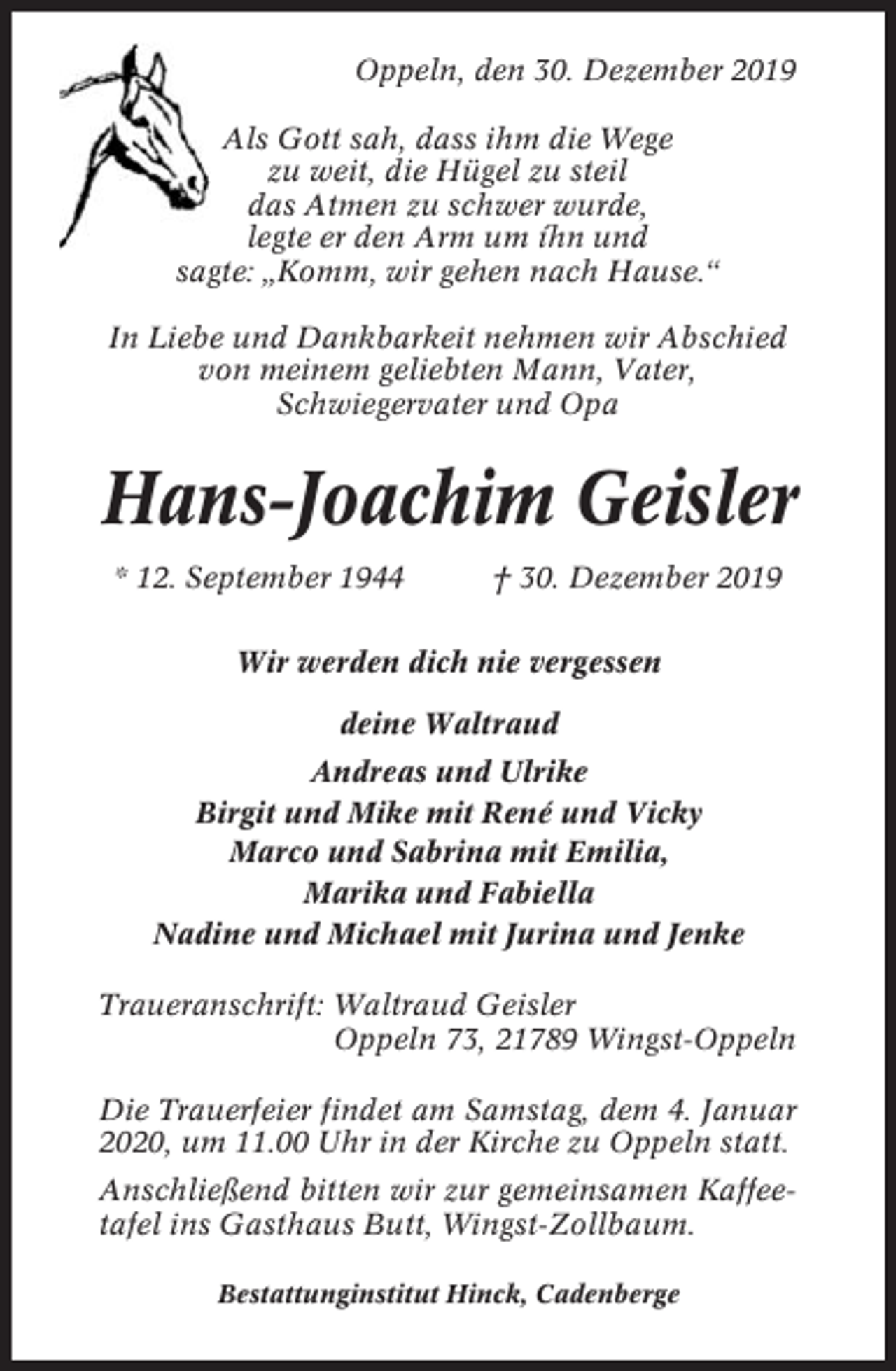 <p>Oppeln, den 30. Dezember 2019<br />Als Gott sah, dass ihm die Wege<br />zu weit, die Hügel zu steil<br />das Atmen zu schwer wurde,<br />legte er den Arm um íhn und<br />sagte: „Komm, wir gehen nach Hause.“<br />In Liebe und Dankbarkeit nehmen wir Abschied<br />von meinem geliebten Mann, Vater,<br />Schwiegervater und Opa</p><p>Hans-Joachim Geisler<br />* 12. September 1944</p><p>† 30. Dezember 2019</p><p>Wir werden dich nie vergessen<br />deine Waltraud<br />Andreas und Ulrike<br />Birgit und Mike mit René und Vicky<br />Marco und Sabrina mit Emilia,<br />Marika und Fabiella<br />Nadine und Michael mit Jurina und Jenke<br />Traueranschrift: Waltraud Geisler<br />Oppeln 73, 21789 Wingst-Oppeln<br />Die Trauerfeier findet am Samstag, dem 4. Januar<br />2020, um 11.00 Uhr in der Kirche zu Oppeln statt.<br />Anschließend bitten wir zur gemeinsamen Kaffeetafel ins Gasthaus Butt, Wingst-Zollbaum.<br />Bestattunginstitut Hinck, Cadenberge</p>