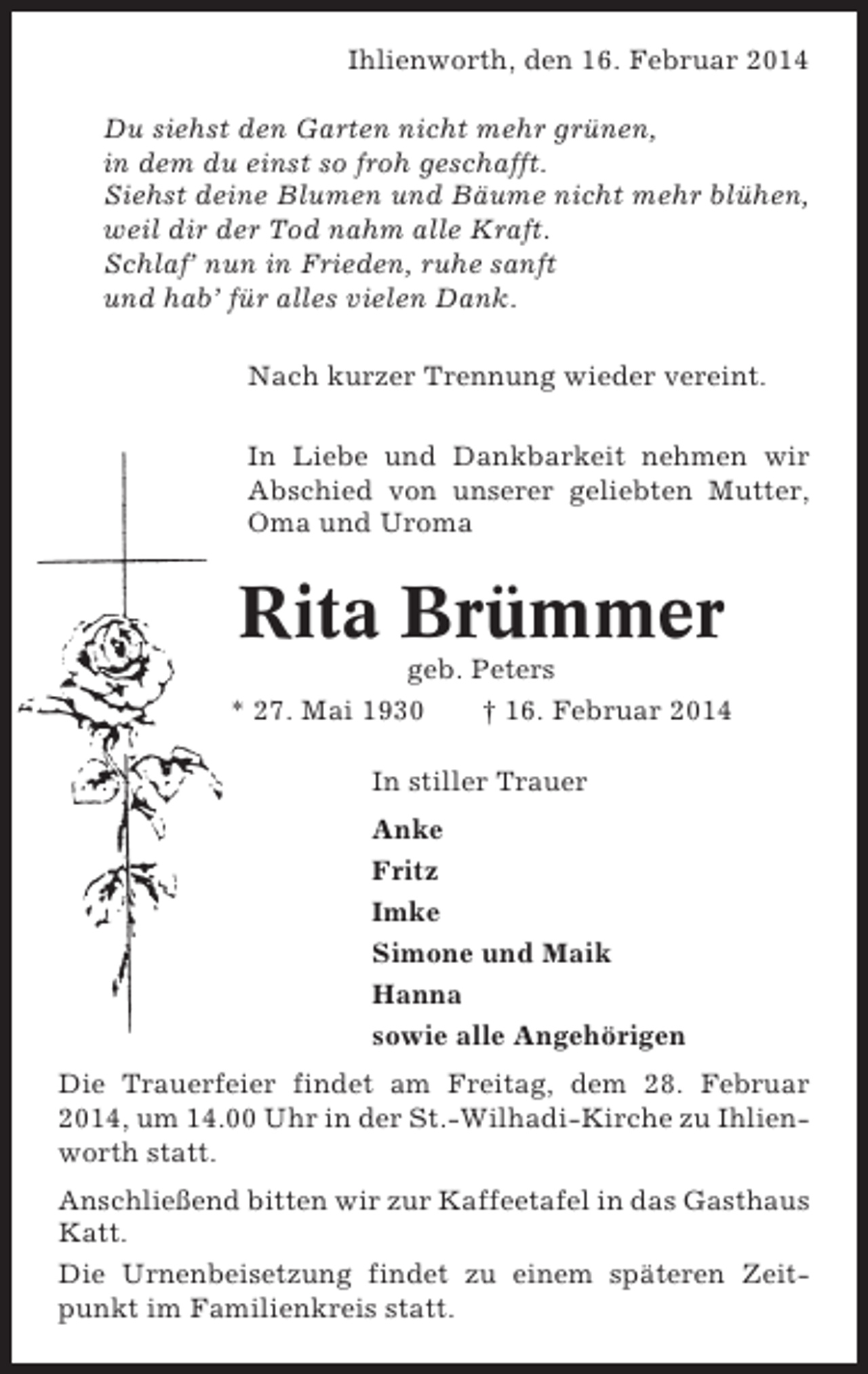 <p>Ihlienworth, den 16. Februar 2014<br />Du siehst den Garten nicht mehr grünen,<br />in dem du einst so froh geschafft.<br />Siehst deine Blumen und Bäume nicht mehr blühen,<br />weil dir der Tod nahm alle Kraft.<br />Schlaf’ nun in Frieden, ruhe sanft<br />und hab’ für alles vielen Dank.<br />Nach kurzer Trennung wieder vereint.<br />In Liebe und Dankbarkeit nehmen wir<br />Abschied von unserer geliebten Mutter,<br />Oma und Uroma</p><p>Rita Brümmer<br />geb. Peters<br />* 27. Mai 1930<br />† 16. Februar 2014<br />In stiller Trauer<br />Anke<br />Fritz<br />Imke<br />Simone und Maik<br />Hanna<br />sowie alle Angehörigen<br />Die Trauerfeier findet am Freitag, dem 28. Februar<br />2014, um 14.00 Uhr in der St.-Wilhadi-Kirche zu Ihlienworth statt.<br />Anschließend bitten wir zur Kaffeetafel in das Gasthaus<br />Katt.<br />Die Urnenbeisetzung findet zu einem späteren Zeitpunkt im Familienkreis statt.</p>