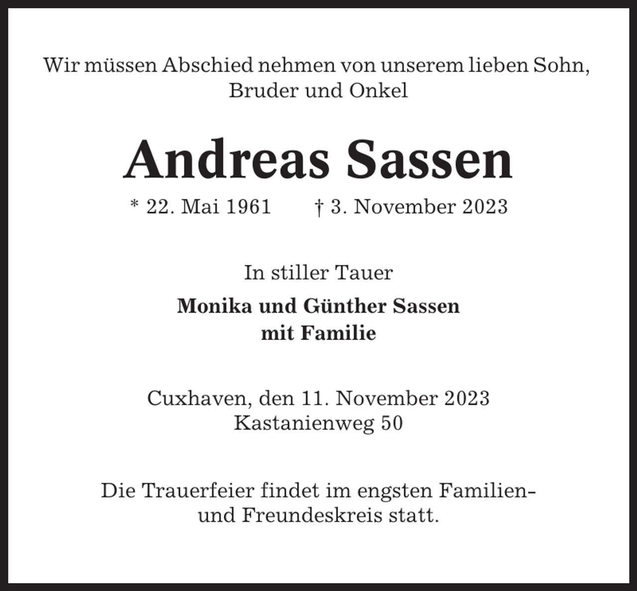 <p>Wir müssen Abschied nehmen von unserem lieben Sohn,<br />Bruder und Onkel</p><p>Andreas Sassen<br />* 22. Mai 1961</p><p>† 3. November 2023</p><p>In stiller Tauer<br />Monika und Günther Sassen<br />mit Familie<br />Cuxhaven, den 11. November 2023<br />Kastanienweg 50<br />Die Trauerfeier findet im engsten Familienund Freundeskreis statt.</p>