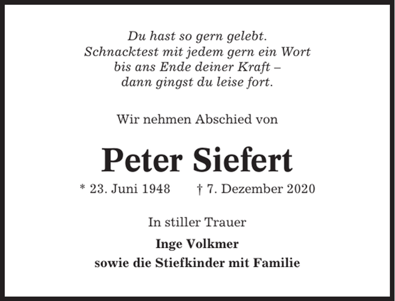 <p>Du hast so gern gelebt.<br />Schnacktest mit jedem gern ein Wort<br />bis ans Ende deiner Kraft –<br />dann gingst du leise fort.<br />Wir nehmen Abschied von</p><p>Peter Siefert<br />* 23. Juni 1948</p><p>† 7. Dezember 2020</p><p>In stiller Trauer<br />Inge Volkmer<br />sowie die Stiefkinder mit Familie</p>