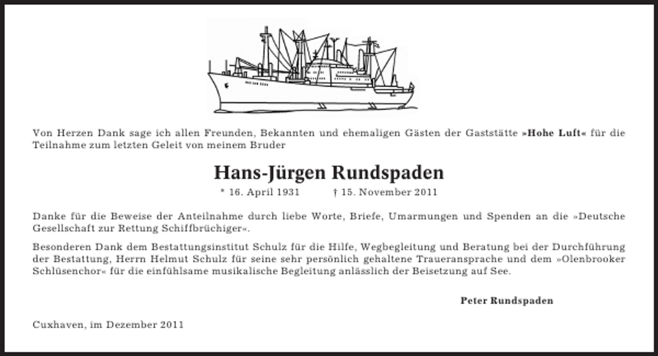 <p>Von Herzen Dank sage ich allen Freunden, Bekannten und ehemaligen Gästen der Gaststätte »Hohe Luft« für die<br />Teilnahme zum letzten Geleit von meinem Bruder</p><p>Hans-Jürgen Rundspaden<br />* 16. April 1931</p><p>† 15. November 2011</p><p>Danke für die Beweise der Anteilnahme durch liebe Worte, Briefe, Umarmungen und Spenden an die »Deutsche<br />Gesellschaft zur Rettung Schiffbrüchiger«.<br />Besonderen Dank dem Bestattungsinstitut Schulz für die Hilfe, Wegbegleitung und Beratung bei der Durchführung<br />der Bestattung, Herrn Helmut Schulz für seine sehr persönlich gehaltene Traueransprache und dem »Olenbrooker<br />Schlüsenchor« für die einfühlsame musikalische Begleitung anlässlich der Beisetzung auf See.<br />Peter Rundspaden<br />Cuxhaven, im Dezember 2011</p>