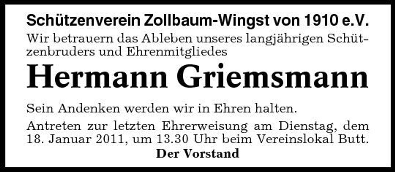 <p>Schützenverein Zollbaum-Wingst von 1910 e.V.<br />Wir betrauern das Ableben unseres langjährigen Schützenbruders und Ehrenmitgliedes</p><p>Hermann Griemsmann<br />Sein Andenken werden wir in Ehren halten. Antreten zur letzten Ehrerweisung am Dienstag, dem 18. Januar 2011, um 13.30 Uhr beim Vereinslokal Butt. Der Vorstand</p>