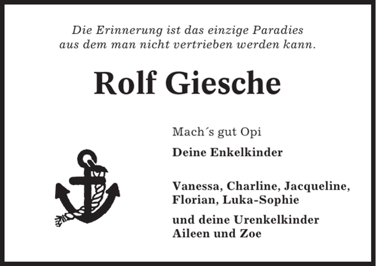 <p>Die Erinnerung ist das einzige Paradies<br />aus dem man nicht vertrieben werden kann.</p><p>Rolf Giesche<br />Mach´s gut Opi<br />Deine Enkelkinder<br />Vanessa, Charline, Jacqueline,<br />Florian, Luka-Sophie<br />und deine Urenkelkinder<br />Aileen und Zoe</p>