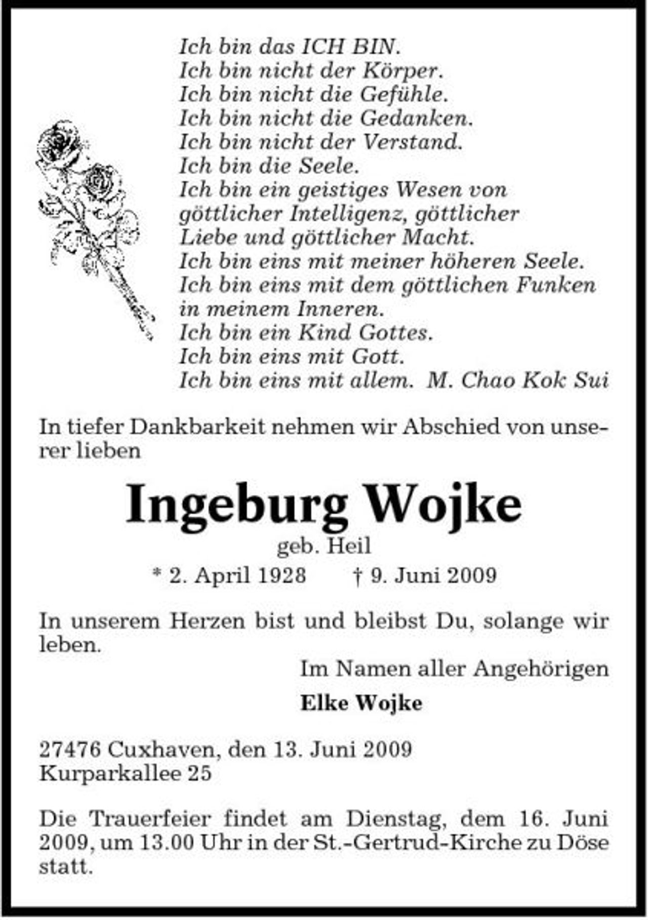 <p>Ich bin das ICH BIN. Ich bin nicht der Körper. Ich bin nicht die Gefühle. Ich bin nicht die Gedanken. Ich bin nicht der Verstand. Ich bin die Seele. Ich bin ein geistiges Wesen von göttlicher Intelligenz, göttlicher Liebe und göttlicher Macht. Ich bin eins mit meiner höheren Seele. Ich bin eins mit dem göttlichen Funken in meinem Inneren. Ich bin ein Kind Gottes. Ich bin eins mit Gott. Ich bin eins mit allem. M. Chao Kok Sui In tiefer Dankbarkeit nehmen wir Abschied von unserer lieben</p><p>Ingeburg Wojke<br />geb. Heil * 2. April 1928 † 9. Juni 2009 In unserem Herzen bist und bleibst Du, solange wir leben. Im Namen aller Angehörigen Elke Wojke 27476 Cuxhaven, den 13. Juni 2009 Kurparkallee 25 Die Trauerfeier findet am Dienstag, dem 16. Juni 2009, um 13.00 Uhr in der St.-Gertrud-Kirche zu Döse statt.</p>
