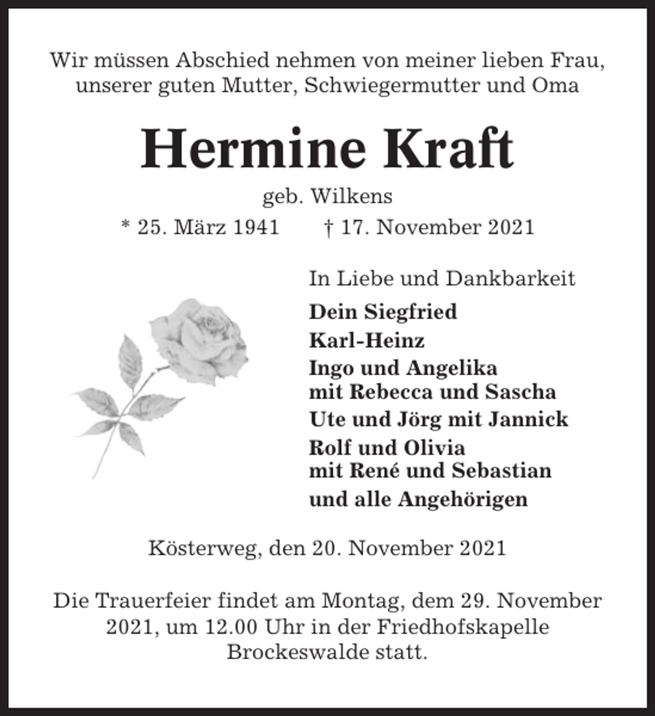 <p>Wir müssen Abschied nehmen von meiner lieben Frau,<br />unserer guten Mutter, Schwiegermutter und Oma</p><p>Hermine Kraft<br />geb. Wilkens<br />* 25. März 1941<br />† 17. November 2021<br />In Liebe und Dankbarkeit<br />Dein Siegfried<br />Karl-Heinz<br />Ingo und Angelika<br />mit Rebecca und Sascha<br />Ute und Jörg mit Jannick<br />Rolf und Olivia<br />mit René und Sebastian<br />und alle Angehörigen<br />Kösterweg, den 20. November 2021<br />Die Trauerfeier findet am Montag, dem 29. November<br />2021, um 12.00 Uhr in der Friedhofskapelle<br />Brockeswalde statt.</p>