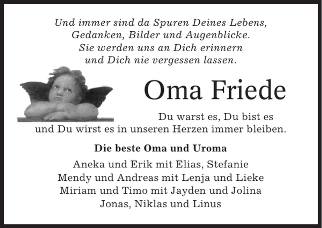 <p>Und immer sind da Spuren Deines Lebens,<br />Gedanken, Bilder und Augenblicke.<br />Sie werden uns an Dich erinnern<br />und Dich nie vergessen lassen.</p><p>Oma Friede<br />Du warst es, Du bist es<br />und Du wirst es in unseren Herzen immer bleiben.<br />Die beste Oma und Uroma<br />Aneka und Erik mit Elias, Stefanie<br />Mendy und Andreas mit Lenja und Lieke<br />Miriam und Timo mit Jayden und Jolina<br />Jonas, Niklas und Linus</p>