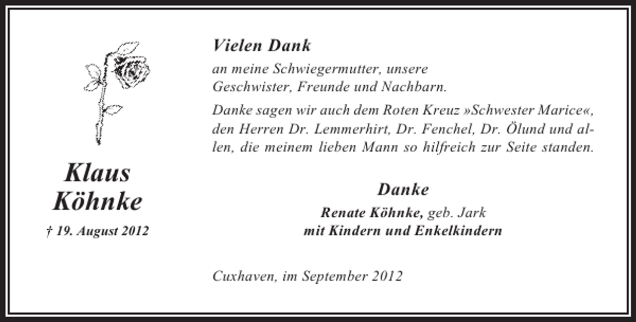 <p>Vielen Dank<br />an meine Schwiegermutter, unsere<br />Geschwister, Freunde und Nachbarn.<br />Danke sagen wir auch dem Roten Kreuz »Schwester Marice«,<br />den Herren Dr. Lemmerhirt, Dr. Fenchel, Dr. Ölund und allen, die meinem lieben Mann so hilfreich zur Seite standen.</p><p>Klaus<br />Köhnke<br />† 19. August 2012</p><p>Danke<br />Renate Köhnke, geb. Jark<br />mit Kindern und Enkelkindern<br />Cuxhaven, im September 2012</p>