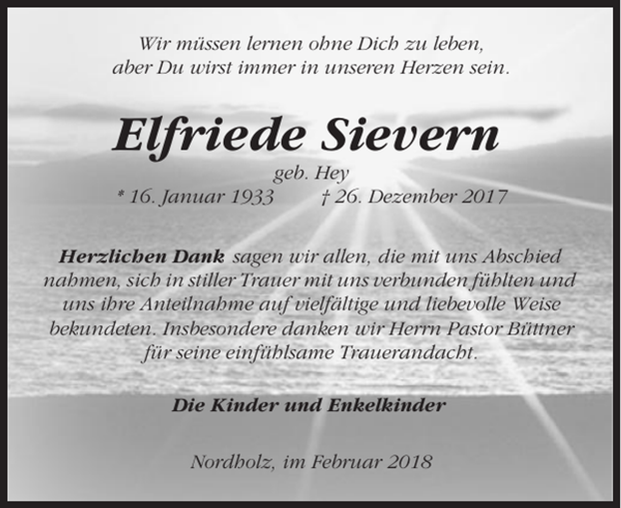 <p>Wir müssen lernen ohne Dich zu leben,<br />aber Du wirst immer in unseren Herzen sein.</p><p>Elfriede Sievern<br />geb. Hey<br />* 16. Januar 1933<br />† 26. Dezember 2017<br />Herzlichen Dank sagen wir allen, die mit uns Abschied<br />nahmen, sich in stiller Trauer mit uns verbunden fühlten und<br />uns ihre Anteilnahme auf vielfältige und liebevolle Weise<br />bekundeten. Insbesondere danken wir Herrn Pastor Büttner<br />für seine einfühlsame Trauerandacht.<br />Die Kinder und Enkelkinder<br />Nordholz, im Februar 2018</p>