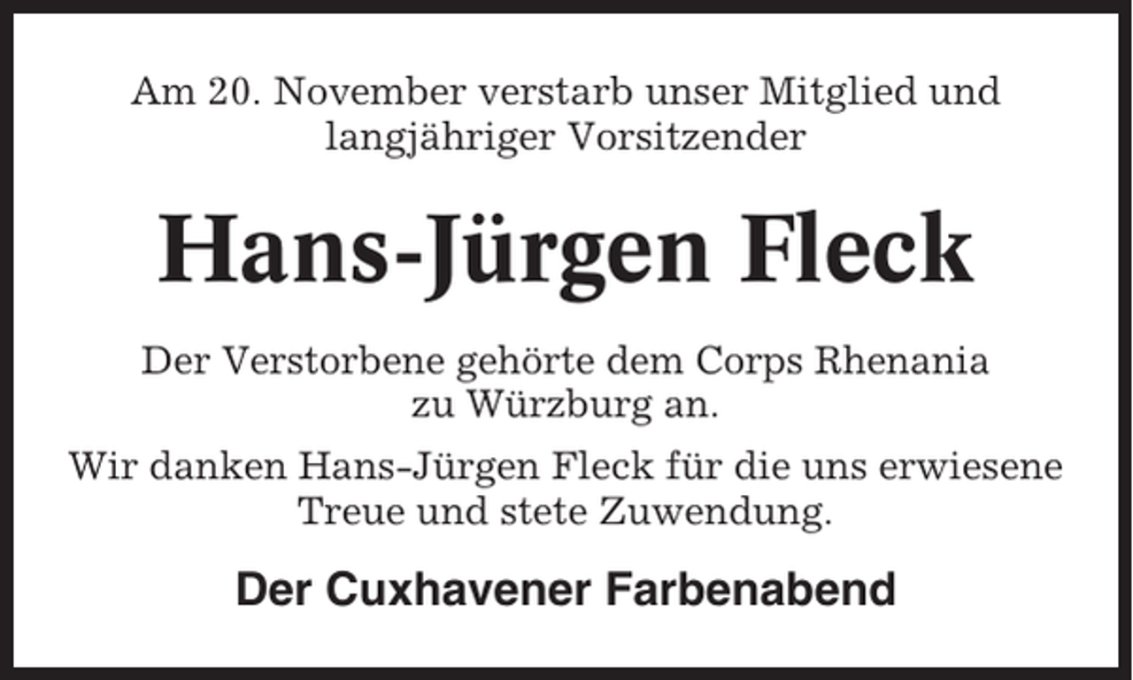 <p>Am 20. November verstarb unser Mitglied und<br />langjähriger Vorsitzender</p><p>Hans-Jürgen Fleck<br />Der Verstorbene gehörte dem Corps Rhenania<br />zu Würzburg an.<br />Wir danken Hans-Jürgen Fleck für die uns erwiesene<br />Treue und stete Zuwendung.</p><p>Der Cuxhavener Farbenabend</p>