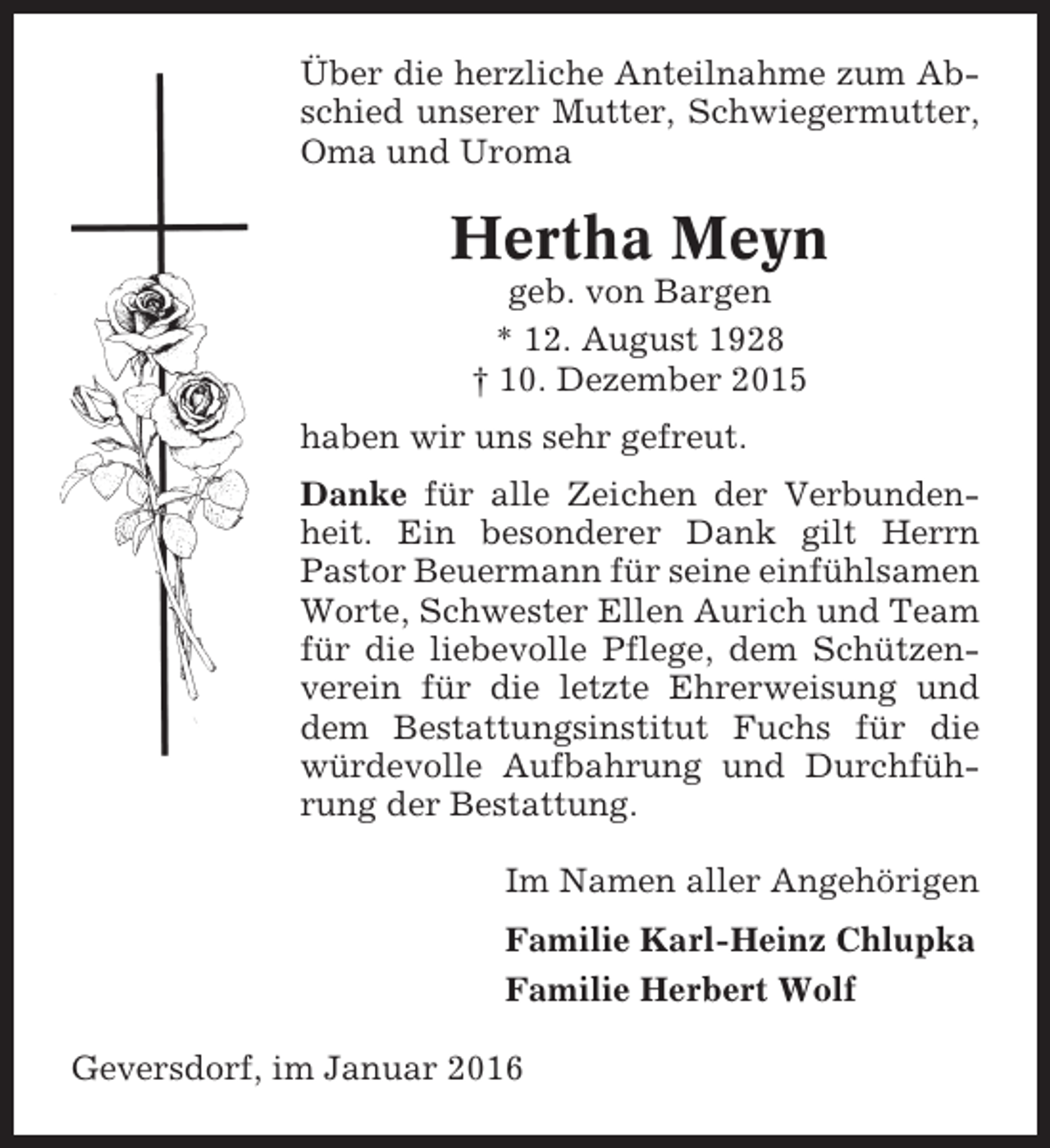 <p>Über die herzliche Anteilnahme zum Abschied unserer Mutter, Schwiegermutter,<br />Oma und Uroma</p><p>Hertha Meyn<br />geb. von Bargen<br />* 12. August 1928<br />† 10. Dezember 2015<br />haben wir uns sehr gefreut.<br />Danke für alle Zeichen der Verbundenheit. Ein besonderer Dank gilt Herrn<br />Pastor Beuermann für seine einfühlsamen<br />Worte, Schwester Ellen Aurich und Team<br />für die liebevolle Pflege, dem Schützenverein für die letzte Ehrerweisung und<br />dem Bestattungsinstitut Fuchs für die<br />würdevolle Aufbahrung und Durchführung der Bestattung.<br />Im Namen aller Angehörigen<br />Familie Karl-Heinz Chlupka<br />Familie Herbert Wolf<br />Geversdorf, im Januar 2016</p>