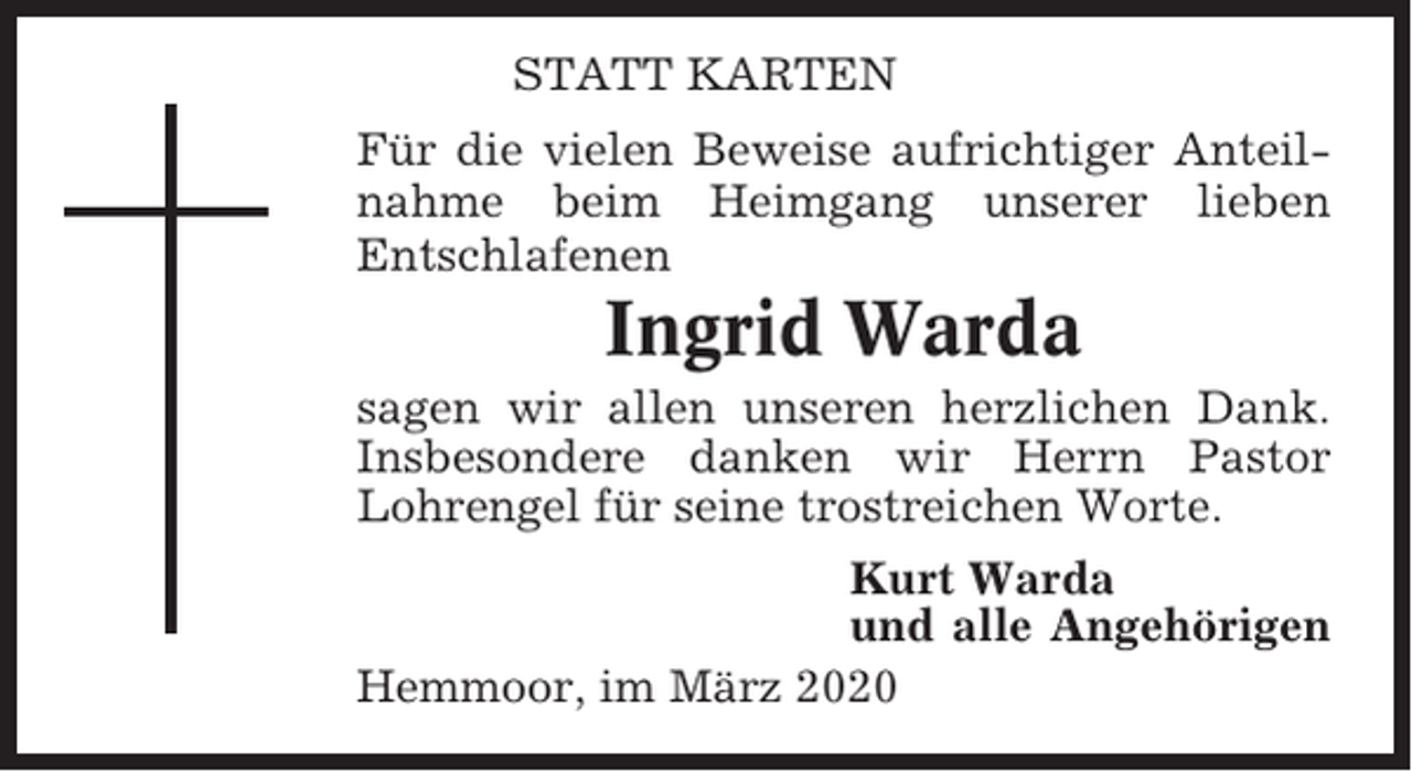 <p>STATT KARTEN<br />Für die vielen Beweise aufrichtiger Anteilnahme beim Heimgang unserer lieben<br />Entschlafenen</p><p>Ingrid Warda<br />sagen wir allen unseren herzlichen Dank.<br />Insbesondere danken wir Herrn Pastor<br />Lohrengel für seine trostreichen Worte.<br />Kurt Warda<br />und alle Angehörigen<br />Hemmoor, im März 2020</p>